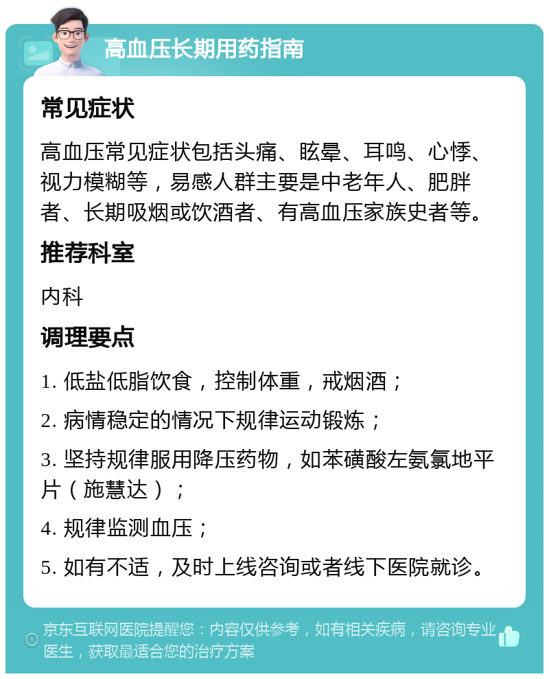 高血压长期用药指南 常见症状 高血压常见症状包括头痛、眩晕、耳鸣、心悸、视力模糊等，易感人群主要是中老年人、肥胖者、长期吸烟或饮酒者、有高血压家族史者等。 推荐科室 内科 调理要点 1. 低盐低脂饮食，控制体重，戒烟酒； 2. 病情稳定的情况下规律运动锻炼； 3. 坚持规律服用降压药物，如苯磺酸左氨氯地平片（施慧达）； 4. 规律监测血压； 5. 如有不适，及时上线咨询或者线下医院就诊。