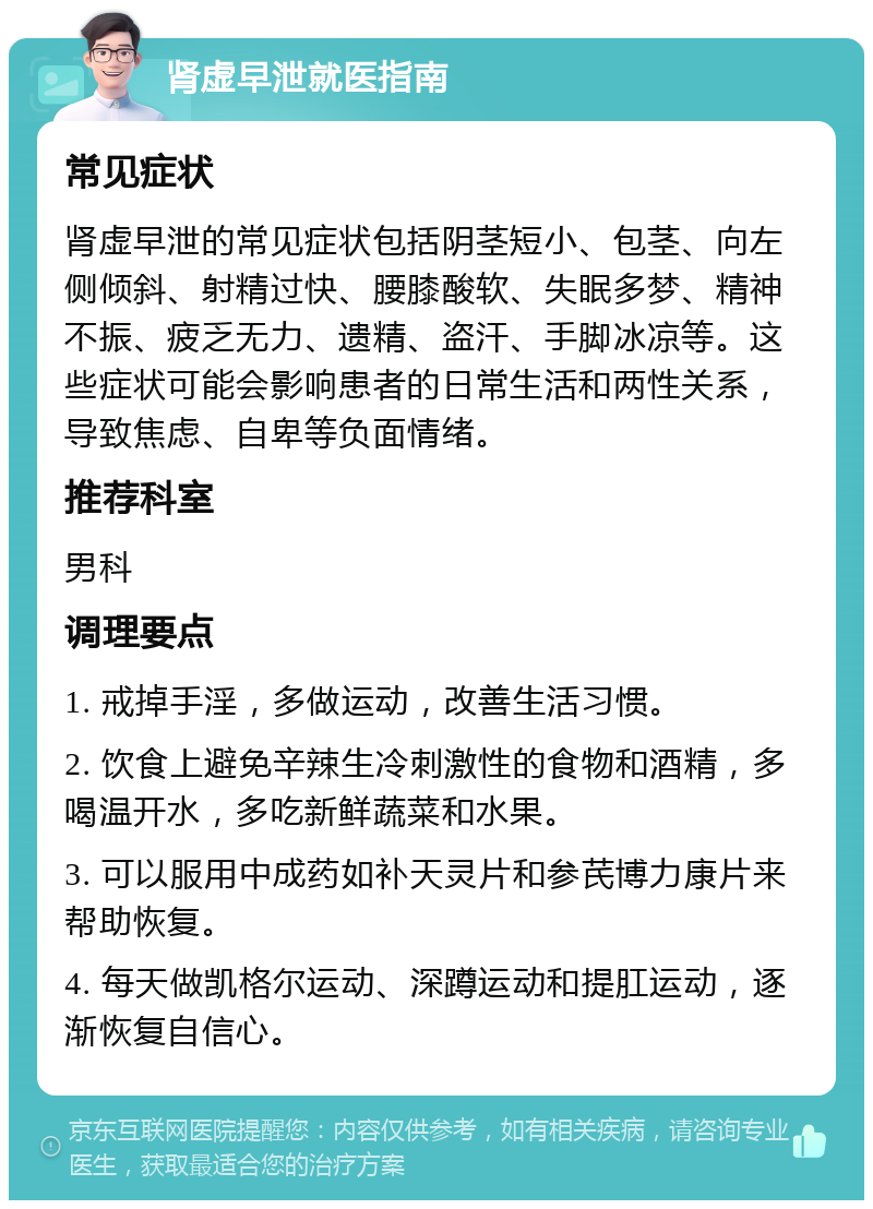 肾虚早泄就医指南 常见症状 肾虚早泄的常见症状包括阴茎短小、包茎、向左侧倾斜、射精过快、腰膝酸软、失眠多梦、精神不振、疲乏无力、遗精、盗汗、手脚冰凉等。这些症状可能会影响患者的日常生活和两性关系，导致焦虑、自卑等负面情绪。 推荐科室 男科 调理要点 1. 戒掉手淫，多做运动，改善生活习惯。 2. 饮食上避免辛辣生冷刺激性的食物和酒精，多喝温开水，多吃新鲜蔬菜和水果。 3. 可以服用中成药如补天灵片和参芪博力康片来帮助恢复。 4. 每天做凯格尔运动、深蹲运动和提肛运动，逐渐恢复自信心。