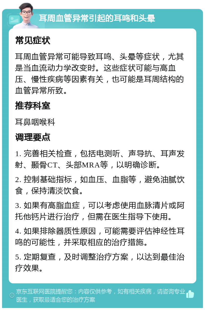 耳周血管异常引起的耳鸣和头晕 常见症状 耳周血管异常可能导致耳鸣、头晕等症状，尤其是当血流动力学改变时。这些症状可能与高血压、慢性疾病等因素有关，也可能是耳周结构的血管异常所致。 推荐科室 耳鼻咽喉科 调理要点 1. 完善相关检查，包括电测听、声导抗、耳声发射、颞骨CT、头部MRA等，以明确诊断。 2. 控制基础指标，如血压、血脂等，避免油腻饮食，保持清淡饮食。 3. 如果有高脂血症，可以考虑使用血脉清片或阿托他钙片进行治疗，但需在医生指导下使用。 4. 如果排除器质性原因，可能需要评估神经性耳鸣的可能性，并采取相应的治疗措施。 5. 定期复查，及时调整治疗方案，以达到最佳治疗效果。