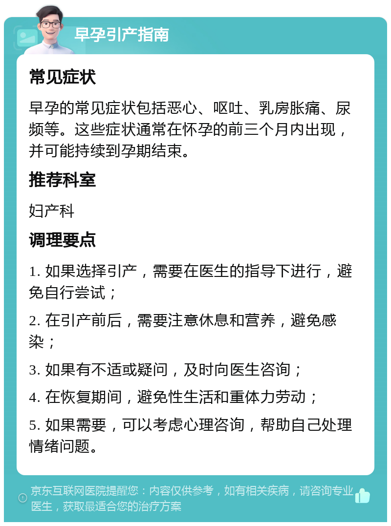 早孕引产指南 常见症状 早孕的常见症状包括恶心、呕吐、乳房胀痛、尿频等。这些症状通常在怀孕的前三个月内出现，并可能持续到孕期结束。 推荐科室 妇产科 调理要点 1. 如果选择引产，需要在医生的指导下进行，避免自行尝试； 2. 在引产前后，需要注意休息和营养，避免感染； 3. 如果有不适或疑问，及时向医生咨询； 4. 在恢复期间，避免性生活和重体力劳动； 5. 如果需要，可以考虑心理咨询，帮助自己处理情绪问题。