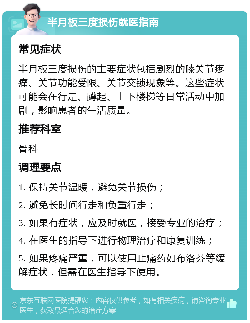 半月板三度损伤就医指南 常见症状 半月板三度损伤的主要症状包括剧烈的膝关节疼痛、关节功能受限、关节交锁现象等。这些症状可能会在行走、蹲起、上下楼梯等日常活动中加剧，影响患者的生活质量。 推荐科室 骨科 调理要点 1. 保持关节温暖，避免关节损伤； 2. 避免长时间行走和负重行走； 3. 如果有症状，应及时就医，接受专业的治疗； 4. 在医生的指导下进行物理治疗和康复训练； 5. 如果疼痛严重，可以使用止痛药如布洛芬等缓解症状，但需在医生指导下使用。