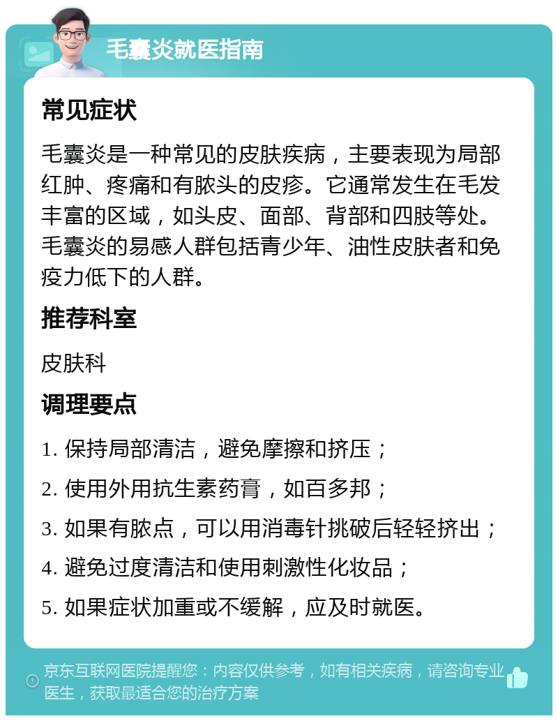 毛囊炎就医指南 常见症状 毛囊炎是一种常见的皮肤疾病，主要表现为局部红肿、疼痛和有脓头的皮疹。它通常发生在毛发丰富的区域，如头皮、面部、背部和四肢等处。毛囊炎的易感人群包括青少年、油性皮肤者和免疫力低下的人群。 推荐科室 皮肤科 调理要点 1. 保持局部清洁，避免摩擦和挤压； 2. 使用外用抗生素药膏，如百多邦； 3. 如果有脓点，可以用消毒针挑破后轻轻挤出； 4. 避免过度清洁和使用刺激性化妆品； 5. 如果症状加重或不缓解，应及时就医。