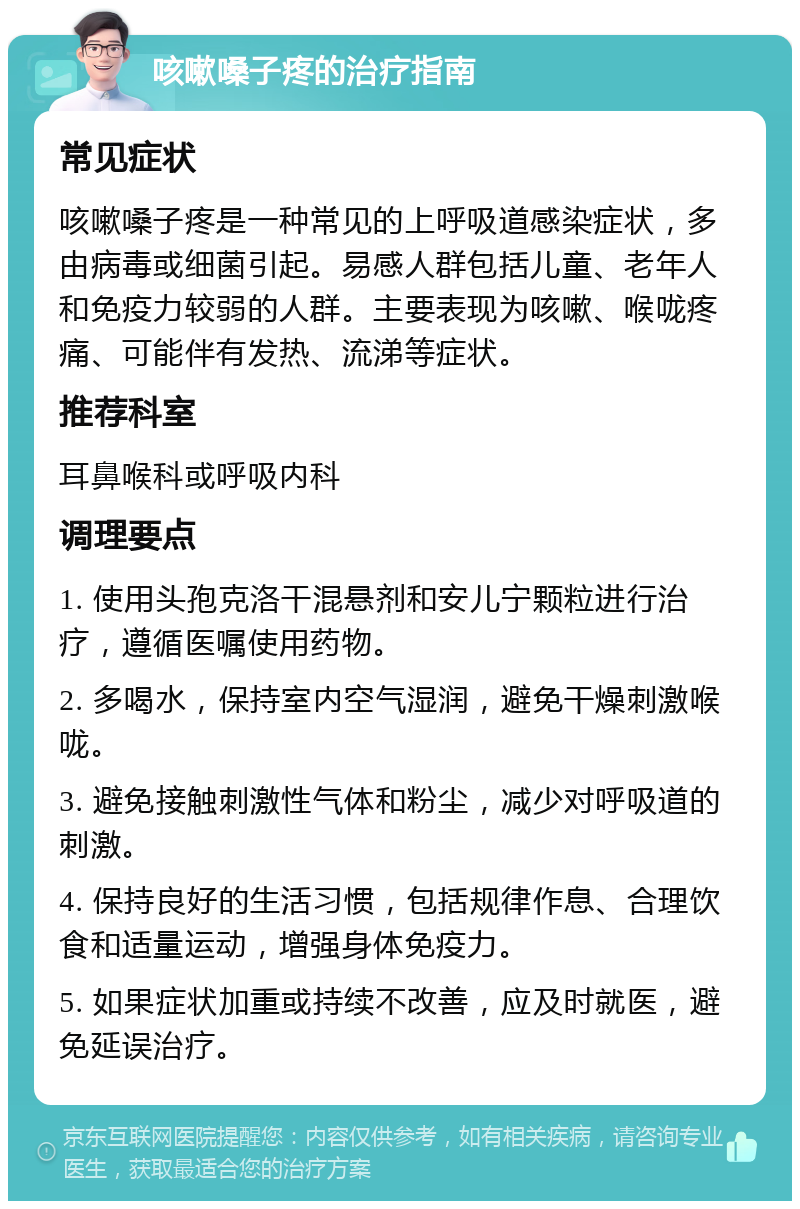 咳嗽嗓子疼的治疗指南 常见症状 咳嗽嗓子疼是一种常见的上呼吸道感染症状，多由病毒或细菌引起。易感人群包括儿童、老年人和免疫力较弱的人群。主要表现为咳嗽、喉咙疼痛、可能伴有发热、流涕等症状。 推荐科室 耳鼻喉科或呼吸内科 调理要点 1. 使用头孢克洛干混悬剂和安儿宁颗粒进行治疗，遵循医嘱使用药物。 2. 多喝水，保持室内空气湿润，避免干燥刺激喉咙。 3. 避免接触刺激性气体和粉尘，减少对呼吸道的刺激。 4. 保持良好的生活习惯，包括规律作息、合理饮食和适量运动，增强身体免疫力。 5. 如果症状加重或持续不改善，应及时就医，避免延误治疗。