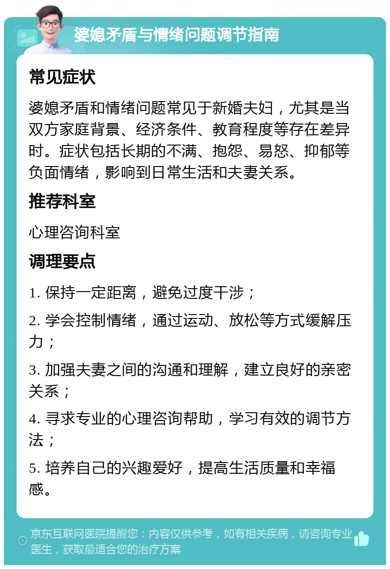 婆媳矛盾与情绪问题调节指南 常见症状 婆媳矛盾和情绪问题常见于新婚夫妇，尤其是当双方家庭背景、经济条件、教育程度等存在差异时。症状包括长期的不满、抱怨、易怒、抑郁等负面情绪，影响到日常生活和夫妻关系。 推荐科室 心理咨询科室 调理要点 1. 保持一定距离，避免过度干涉； 2. 学会控制情绪，通过运动、放松等方式缓解压力； 3. 加强夫妻之间的沟通和理解，建立良好的亲密关系； 4. 寻求专业的心理咨询帮助，学习有效的调节方法； 5. 培养自己的兴趣爱好，提高生活质量和幸福感。