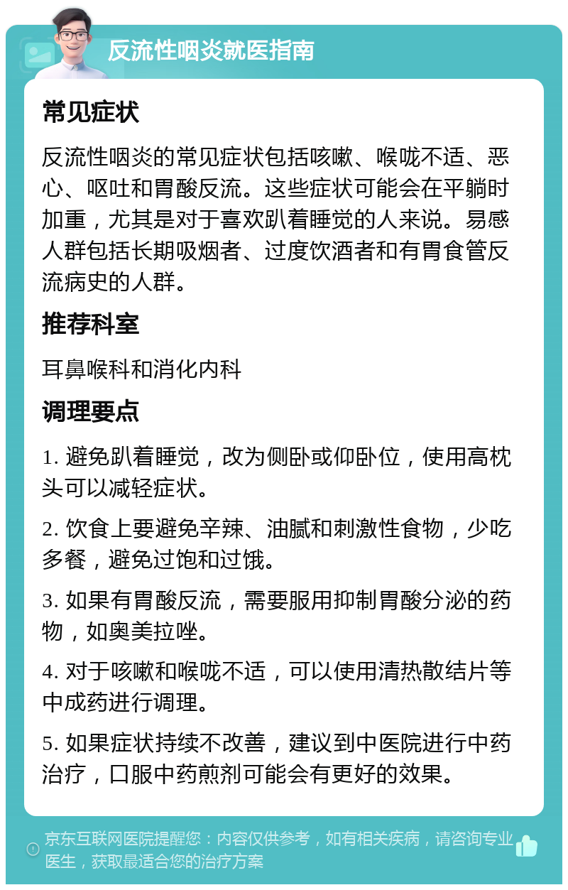 反流性咽炎就医指南 常见症状 反流性咽炎的常见症状包括咳嗽、喉咙不适、恶心、呕吐和胃酸反流。这些症状可能会在平躺时加重，尤其是对于喜欢趴着睡觉的人来说。易感人群包括长期吸烟者、过度饮酒者和有胃食管反流病史的人群。 推荐科室 耳鼻喉科和消化内科 调理要点 1. 避免趴着睡觉，改为侧卧或仰卧位，使用高枕头可以减轻症状。 2. 饮食上要避免辛辣、油腻和刺激性食物，少吃多餐，避免过饱和过饿。 3. 如果有胃酸反流，需要服用抑制胃酸分泌的药物，如奥美拉唑。 4. 对于咳嗽和喉咙不适，可以使用清热散结片等中成药进行调理。 5. 如果症状持续不改善，建议到中医院进行中药治疗，口服中药煎剂可能会有更好的效果。