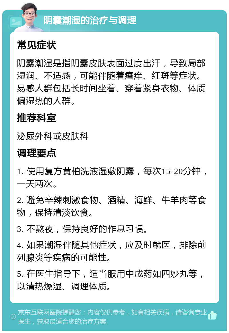 阴囊潮湿的治疗与调理 常见症状 阴囊潮湿是指阴囊皮肤表面过度出汗，导致局部湿润、不适感，可能伴随着瘙痒、红斑等症状。易感人群包括长时间坐着、穿着紧身衣物、体质偏湿热的人群。 推荐科室 泌尿外科或皮肤科 调理要点 1. 使用复方黄柏洗液湿敷阴囊，每次15-20分钟，一天两次。 2. 避免辛辣刺激食物、酒精、海鲜、牛羊肉等食物，保持清淡饮食。 3. 不熬夜，保持良好的作息习惯。 4. 如果潮湿伴随其他症状，应及时就医，排除前列腺炎等疾病的可能性。 5. 在医生指导下，适当服用中成药如四妙丸等，以清热燥湿、调理体质。