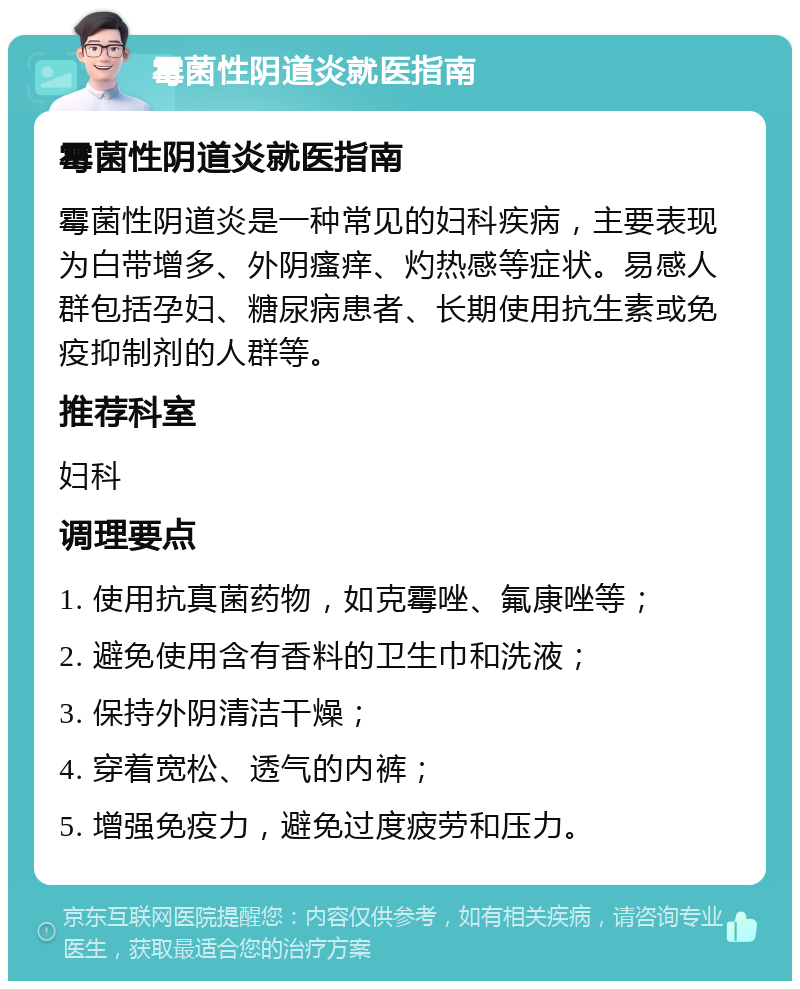 霉菌性阴道炎就医指南 霉菌性阴道炎就医指南 霉菌性阴道炎是一种常见的妇科疾病，主要表现为白带增多、外阴瘙痒、灼热感等症状。易感人群包括孕妇、糖尿病患者、长期使用抗生素或免疫抑制剂的人群等。 推荐科室 妇科 调理要点 1. 使用抗真菌药物，如克霉唑、氟康唑等； 2. 避免使用含有香料的卫生巾和洗液； 3. 保持外阴清洁干燥； 4. 穿着宽松、透气的内裤； 5. 增强免疫力，避免过度疲劳和压力。