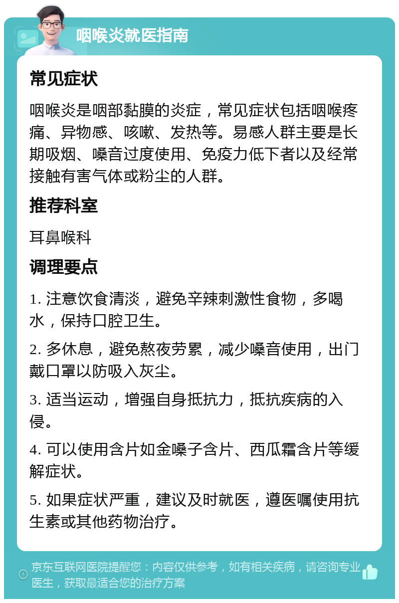 咽喉炎就医指南 常见症状 咽喉炎是咽部黏膜的炎症，常见症状包括咽喉疼痛、异物感、咳嗽、发热等。易感人群主要是长期吸烟、嗓音过度使用、免疫力低下者以及经常接触有害气体或粉尘的人群。 推荐科室 耳鼻喉科 调理要点 1. 注意饮食清淡，避免辛辣刺激性食物，多喝水，保持口腔卫生。 2. 多休息，避免熬夜劳累，减少嗓音使用，出门戴口罩以防吸入灰尘。 3. 适当运动，增强自身抵抗力，抵抗疾病的入侵。 4. 可以使用含片如金嗓子含片、西瓜霜含片等缓解症状。 5. 如果症状严重，建议及时就医，遵医嘱使用抗生素或其他药物治疗。