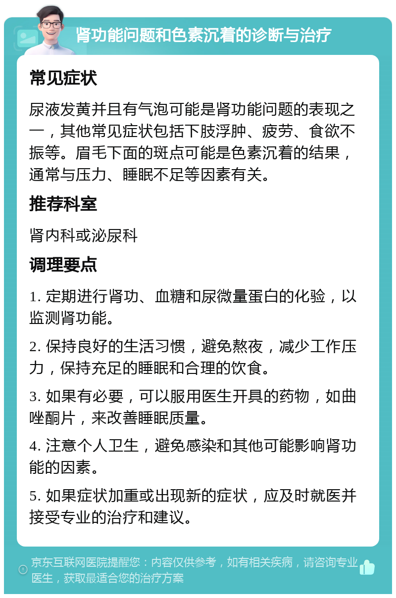 肾功能问题和色素沉着的诊断与治疗 常见症状 尿液发黄并且有气泡可能是肾功能问题的表现之一，其他常见症状包括下肢浮肿、疲劳、食欲不振等。眉毛下面的斑点可能是色素沉着的结果，通常与压力、睡眠不足等因素有关。 推荐科室 肾内科或泌尿科 调理要点 1. 定期进行肾功、血糖和尿微量蛋白的化验，以监测肾功能。 2. 保持良好的生活习惯，避免熬夜，减少工作压力，保持充足的睡眠和合理的饮食。 3. 如果有必要，可以服用医生开具的药物，如曲唑酮片，来改善睡眠质量。 4. 注意个人卫生，避免感染和其他可能影响肾功能的因素。 5. 如果症状加重或出现新的症状，应及时就医并接受专业的治疗和建议。