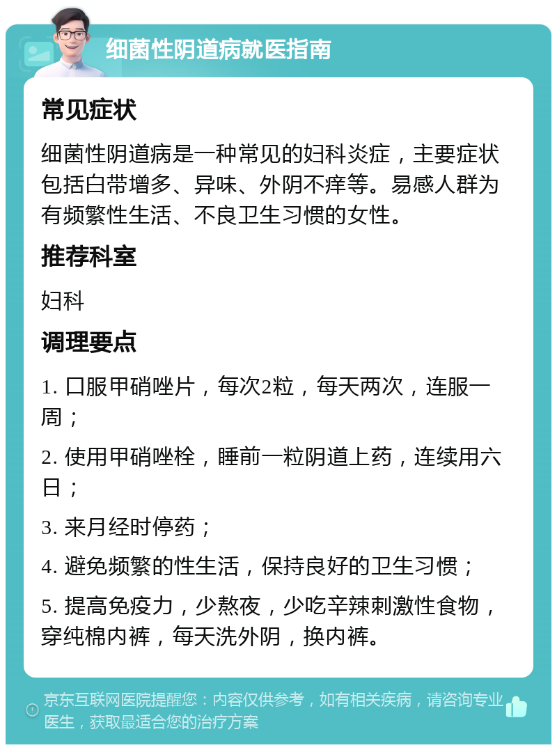 细菌性阴道病就医指南 常见症状 细菌性阴道病是一种常见的妇科炎症，主要症状包括白带增多、异味、外阴不痒等。易感人群为有频繁性生活、不良卫生习惯的女性。 推荐科室 妇科 调理要点 1. 口服甲硝唑片，每次2粒，每天两次，连服一周； 2. 使用甲硝唑栓，睡前一粒阴道上药，连续用六日； 3. 来月经时停药； 4. 避免频繁的性生活，保持良好的卫生习惯； 5. 提高免疫力，少熬夜，少吃辛辣刺激性食物，穿纯棉内裤，每天洗外阴，换内裤。