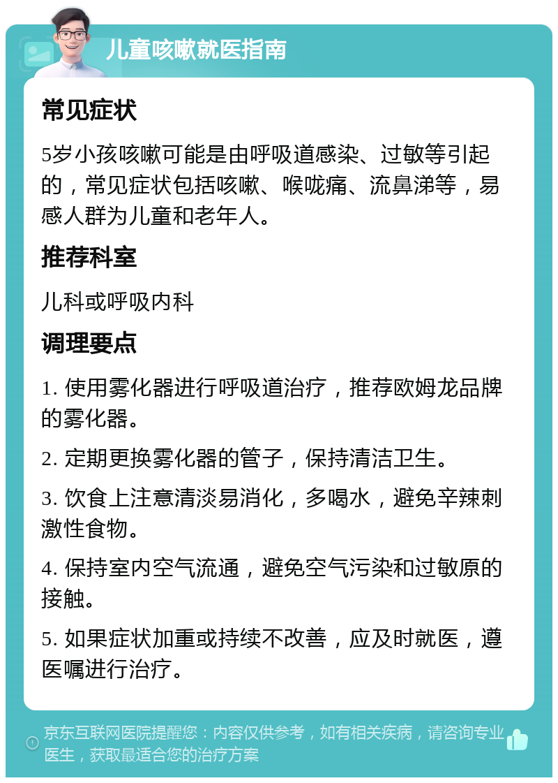 儿童咳嗽就医指南 常见症状 5岁小孩咳嗽可能是由呼吸道感染、过敏等引起的，常见症状包括咳嗽、喉咙痛、流鼻涕等，易感人群为儿童和老年人。 推荐科室 儿科或呼吸内科 调理要点 1. 使用雾化器进行呼吸道治疗，推荐欧姆龙品牌的雾化器。 2. 定期更换雾化器的管子，保持清洁卫生。 3. 饮食上注意清淡易消化，多喝水，避免辛辣刺激性食物。 4. 保持室内空气流通，避免空气污染和过敏原的接触。 5. 如果症状加重或持续不改善，应及时就医，遵医嘱进行治疗。