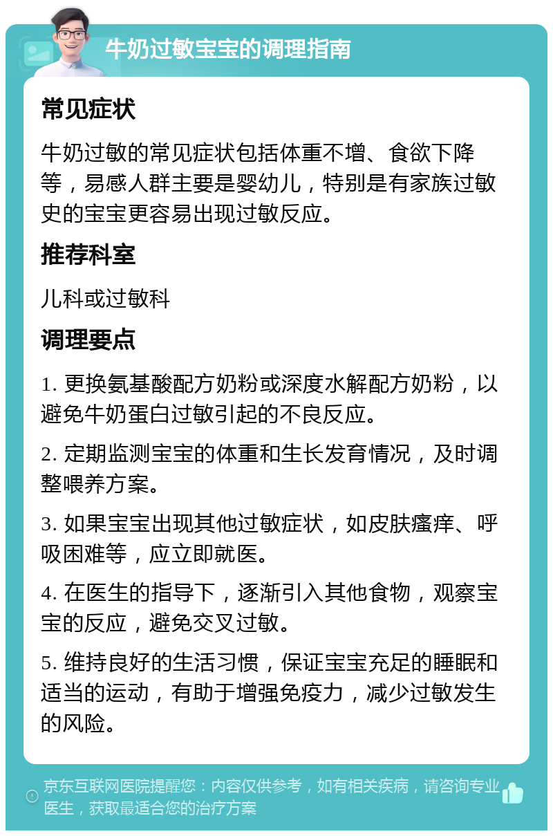 牛奶过敏宝宝的调理指南 常见症状 牛奶过敏的常见症状包括体重不增、食欲下降等，易感人群主要是婴幼儿，特别是有家族过敏史的宝宝更容易出现过敏反应。 推荐科室 儿科或过敏科 调理要点 1. 更换氨基酸配方奶粉或深度水解配方奶粉，以避免牛奶蛋白过敏引起的不良反应。 2. 定期监测宝宝的体重和生长发育情况，及时调整喂养方案。 3. 如果宝宝出现其他过敏症状，如皮肤瘙痒、呼吸困难等，应立即就医。 4. 在医生的指导下，逐渐引入其他食物，观察宝宝的反应，避免交叉过敏。 5. 维持良好的生活习惯，保证宝宝充足的睡眠和适当的运动，有助于增强免疫力，减少过敏发生的风险。