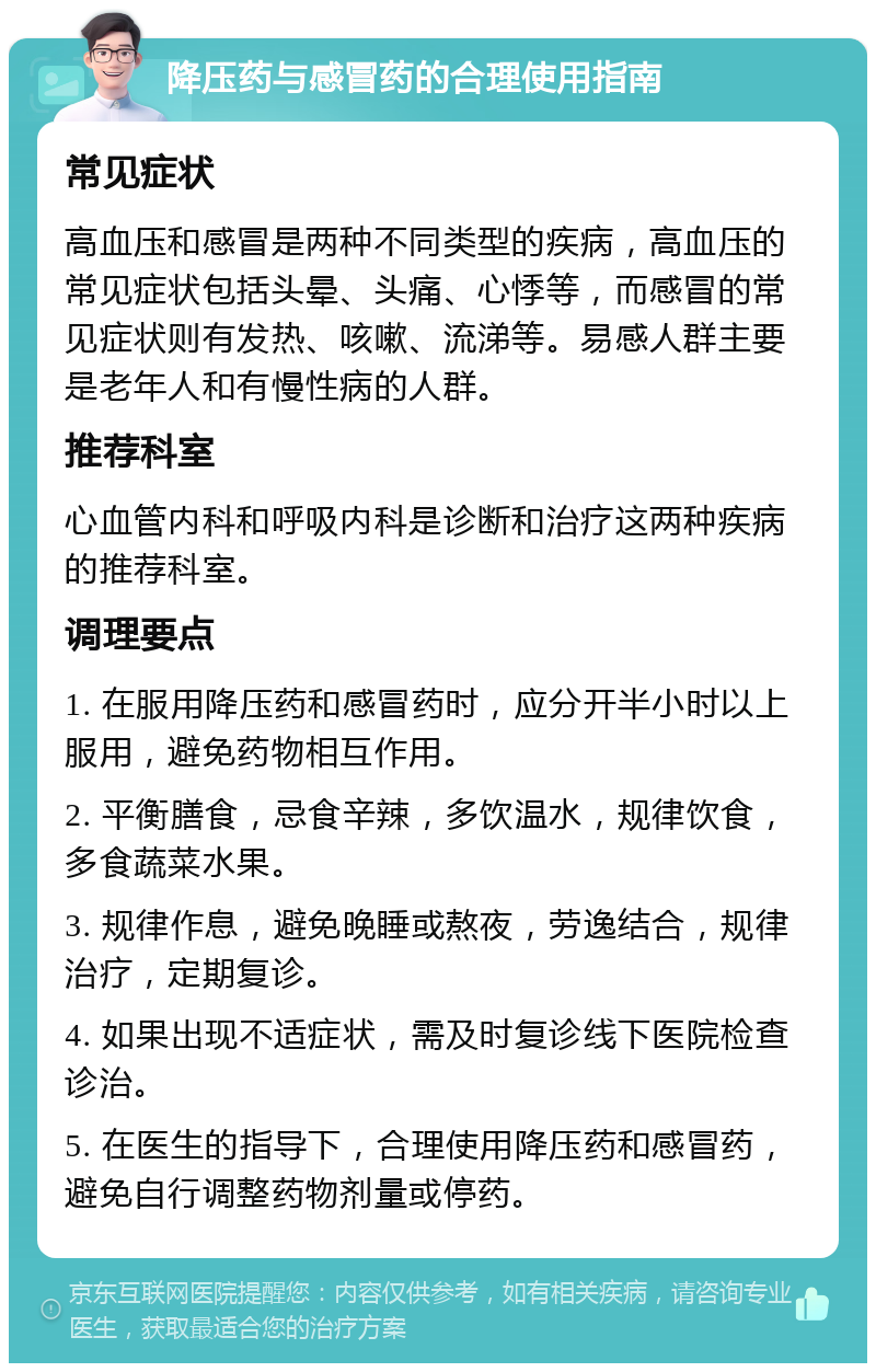 降压药与感冒药的合理使用指南 常见症状 高血压和感冒是两种不同类型的疾病，高血压的常见症状包括头晕、头痛、心悸等，而感冒的常见症状则有发热、咳嗽、流涕等。易感人群主要是老年人和有慢性病的人群。 推荐科室 心血管内科和呼吸内科是诊断和治疗这两种疾病的推荐科室。 调理要点 1. 在服用降压药和感冒药时，应分开半小时以上服用，避免药物相互作用。 2. 平衡膳食，忌食辛辣，多饮温水，规律饮食，多食蔬菜水果。 3. 规律作息，避免晚睡或熬夜，劳逸结合，规律治疗，定期复诊。 4. 如果出现不适症状，需及时复诊线下医院检查诊治。 5. 在医生的指导下，合理使用降压药和感冒药，避免自行调整药物剂量或停药。