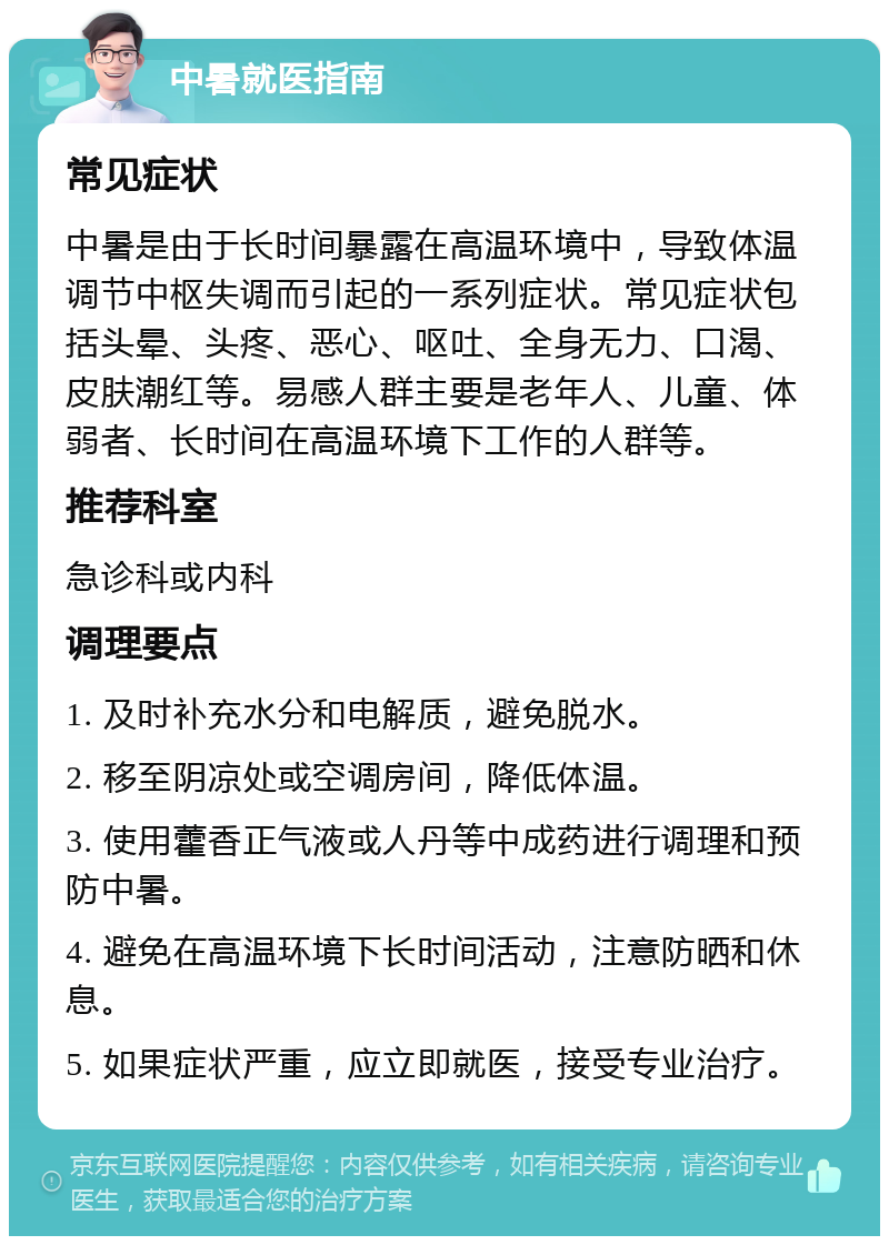 中暑就医指南 常见症状 中暑是由于长时间暴露在高温环境中，导致体温调节中枢失调而引起的一系列症状。常见症状包括头晕、头疼、恶心、呕吐、全身无力、口渴、皮肤潮红等。易感人群主要是老年人、儿童、体弱者、长时间在高温环境下工作的人群等。 推荐科室 急诊科或内科 调理要点 1. 及时补充水分和电解质，避免脱水。 2. 移至阴凉处或空调房间，降低体温。 3. 使用藿香正气液或人丹等中成药进行调理和预防中暑。 4. 避免在高温环境下长时间活动，注意防晒和休息。 5. 如果症状严重，应立即就医，接受专业治疗。