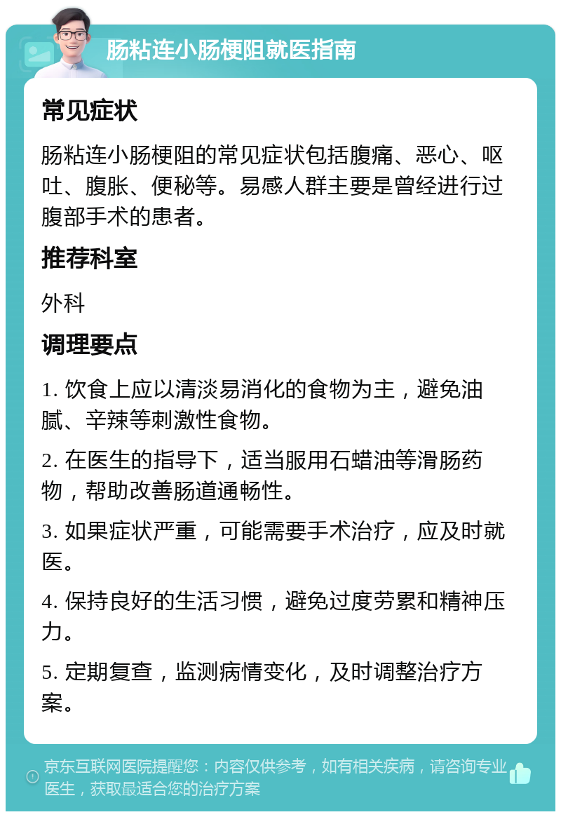 肠粘连小肠梗阻就医指南 常见症状 肠粘连小肠梗阻的常见症状包括腹痛、恶心、呕吐、腹胀、便秘等。易感人群主要是曾经进行过腹部手术的患者。 推荐科室 外科 调理要点 1. 饮食上应以清淡易消化的食物为主，避免油腻、辛辣等刺激性食物。 2. 在医生的指导下，适当服用石蜡油等滑肠药物，帮助改善肠道通畅性。 3. 如果症状严重，可能需要手术治疗，应及时就医。 4. 保持良好的生活习惯，避免过度劳累和精神压力。 5. 定期复查，监测病情变化，及时调整治疗方案。