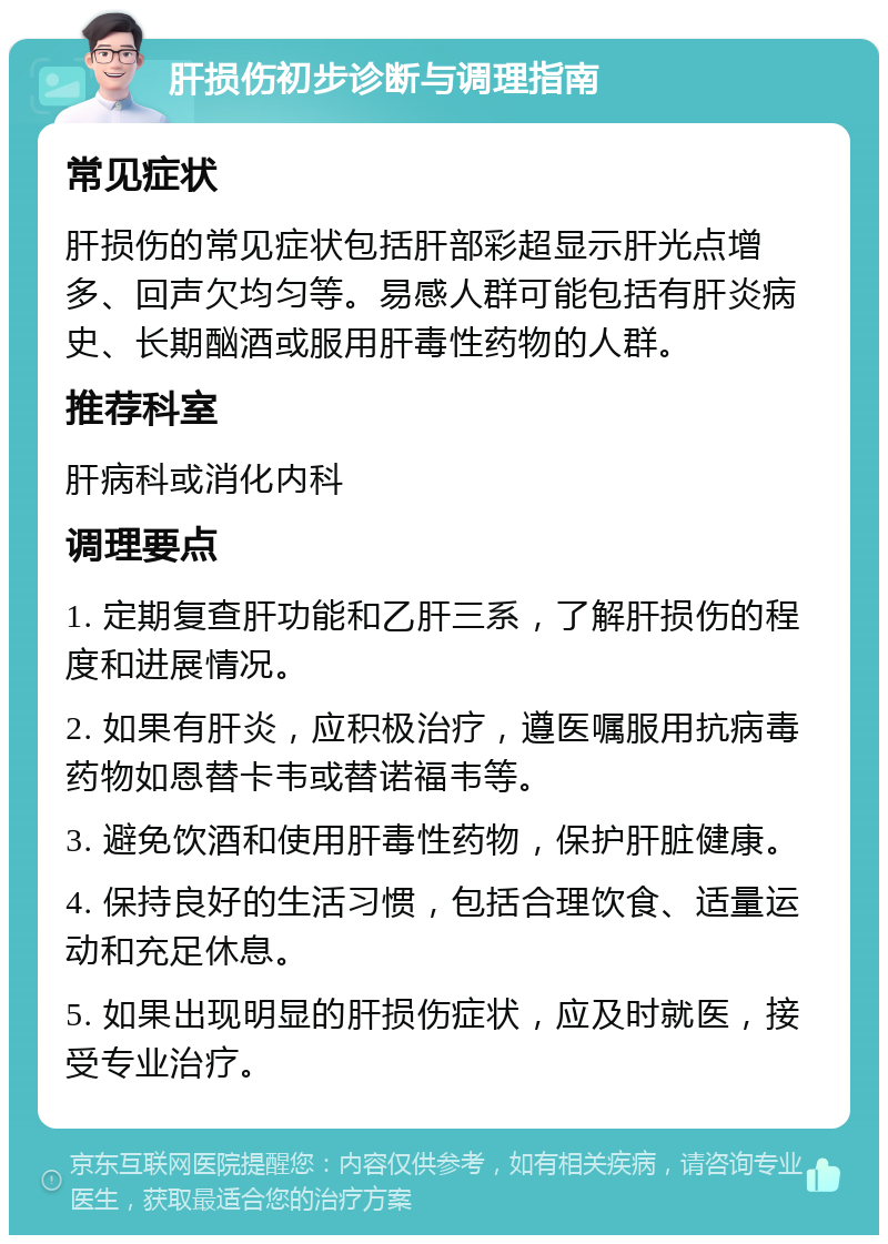 肝损伤初步诊断与调理指南 常见症状 肝损伤的常见症状包括肝部彩超显示肝光点增多、回声欠均匀等。易感人群可能包括有肝炎病史、长期酗酒或服用肝毒性药物的人群。 推荐科室 肝病科或消化内科 调理要点 1. 定期复查肝功能和乙肝三系，了解肝损伤的程度和进展情况。 2. 如果有肝炎，应积极治疗，遵医嘱服用抗病毒药物如恩替卡韦或替诺福韦等。 3. 避免饮酒和使用肝毒性药物，保护肝脏健康。 4. 保持良好的生活习惯，包括合理饮食、适量运动和充足休息。 5. 如果出现明显的肝损伤症状，应及时就医，接受专业治疗。