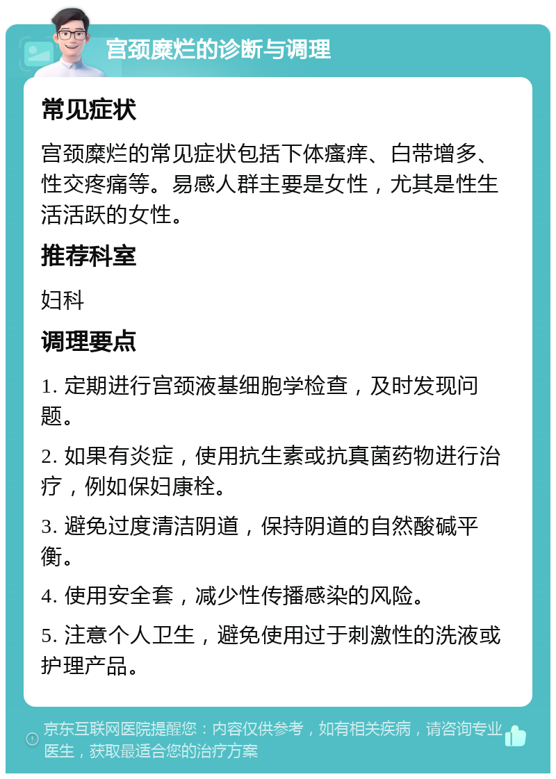 宫颈糜烂的诊断与调理 常见症状 宫颈糜烂的常见症状包括下体瘙痒、白带增多、性交疼痛等。易感人群主要是女性，尤其是性生活活跃的女性。 推荐科室 妇科 调理要点 1. 定期进行宫颈液基细胞学检查，及时发现问题。 2. 如果有炎症，使用抗生素或抗真菌药物进行治疗，例如保妇康栓。 3. 避免过度清洁阴道，保持阴道的自然酸碱平衡。 4. 使用安全套，减少性传播感染的风险。 5. 注意个人卫生，避免使用过于刺激性的洗液或护理产品。