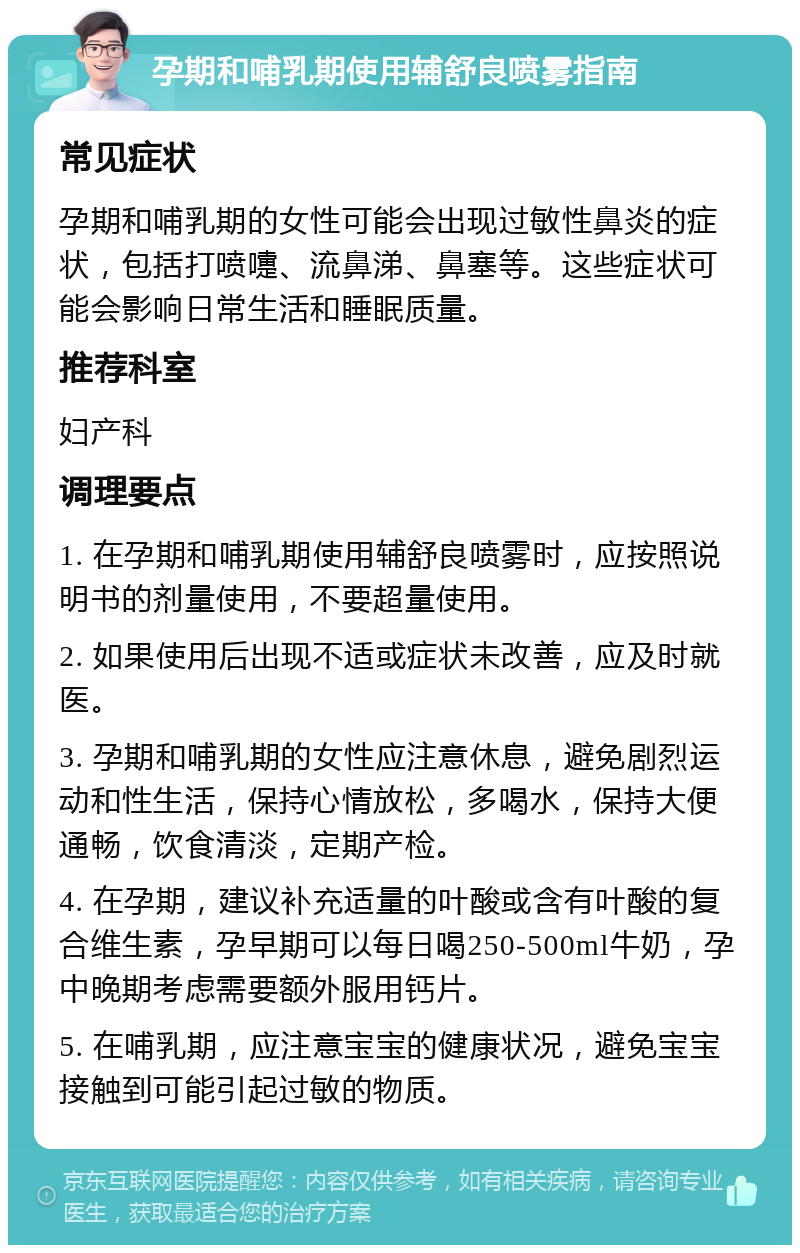 孕期和哺乳期使用辅舒良喷雾指南 常见症状 孕期和哺乳期的女性可能会出现过敏性鼻炎的症状，包括打喷嚏、流鼻涕、鼻塞等。这些症状可能会影响日常生活和睡眠质量。 推荐科室 妇产科 调理要点 1. 在孕期和哺乳期使用辅舒良喷雾时，应按照说明书的剂量使用，不要超量使用。 2. 如果使用后出现不适或症状未改善，应及时就医。 3. 孕期和哺乳期的女性应注意休息，避免剧烈运动和性生活，保持心情放松，多喝水，保持大便通畅，饮食清淡，定期产检。 4. 在孕期，建议补充适量的叶酸或含有叶酸的复合维生素，孕早期可以每日喝250-500ml牛奶，孕中晚期考虑需要额外服用钙片。 5. 在哺乳期，应注意宝宝的健康状况，避免宝宝接触到可能引起过敏的物质。