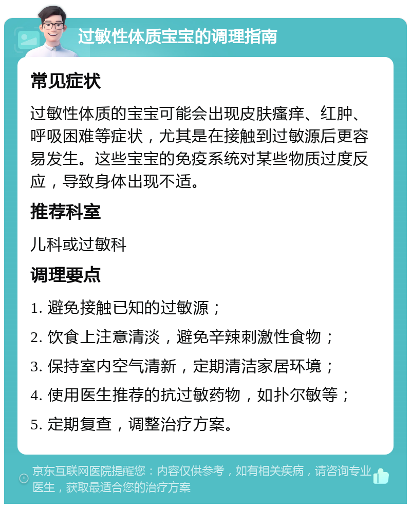 过敏性体质宝宝的调理指南 常见症状 过敏性体质的宝宝可能会出现皮肤瘙痒、红肿、呼吸困难等症状，尤其是在接触到过敏源后更容易发生。这些宝宝的免疫系统对某些物质过度反应，导致身体出现不适。 推荐科室 儿科或过敏科 调理要点 1. 避免接触已知的过敏源； 2. 饮食上注意清淡，避免辛辣刺激性食物； 3. 保持室内空气清新，定期清洁家居环境； 4. 使用医生推荐的抗过敏药物，如扑尔敏等； 5. 定期复查，调整治疗方案。