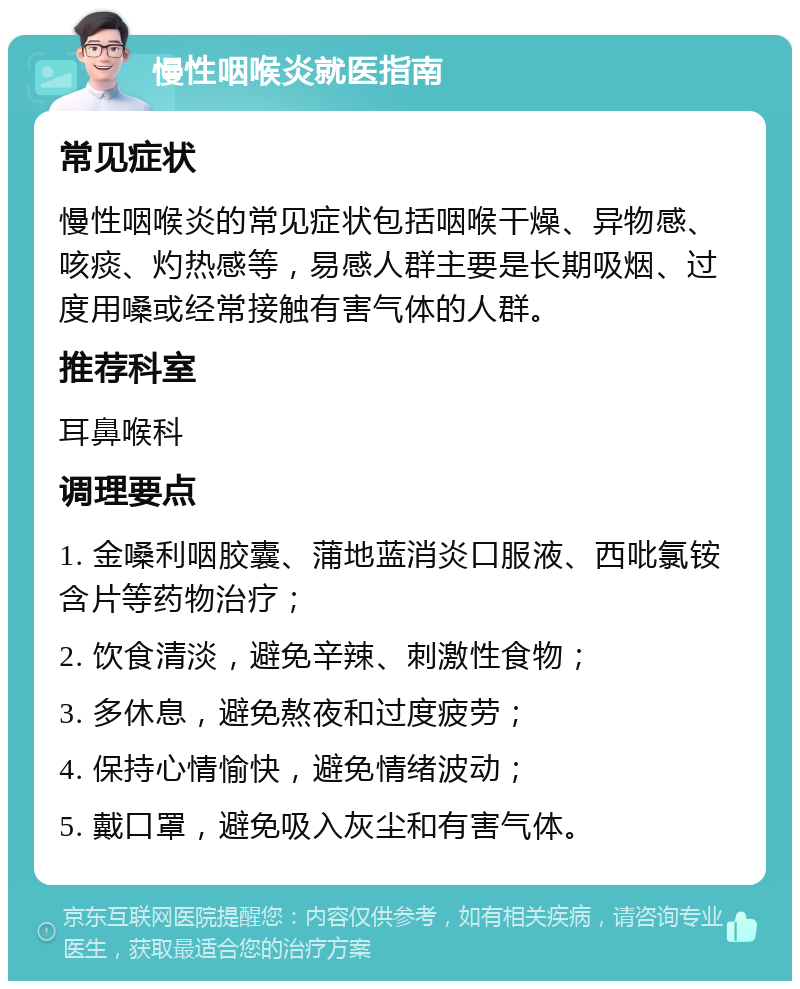 慢性咽喉炎就医指南 常见症状 慢性咽喉炎的常见症状包括咽喉干燥、异物感、咳痰、灼热感等，易感人群主要是长期吸烟、过度用嗓或经常接触有害气体的人群。 推荐科室 耳鼻喉科 调理要点 1. 金嗓利咽胶囊、蒲地蓝消炎口服液、西吡氯铵含片等药物治疗； 2. 饮食清淡，避免辛辣、刺激性食物； 3. 多休息，避免熬夜和过度疲劳； 4. 保持心情愉快，避免情绪波动； 5. 戴口罩，避免吸入灰尘和有害气体。