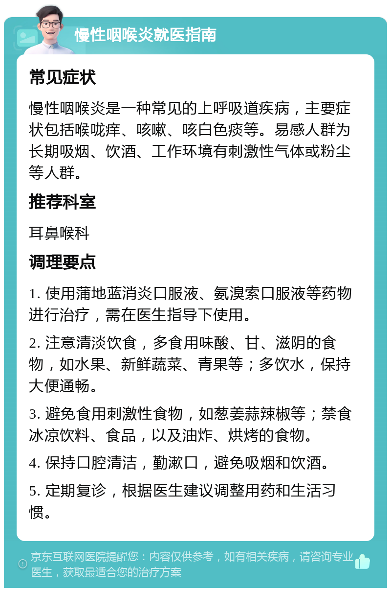 慢性咽喉炎就医指南 常见症状 慢性咽喉炎是一种常见的上呼吸道疾病，主要症状包括喉咙痒、咳嗽、咳白色痰等。易感人群为长期吸烟、饮酒、工作环境有刺激性气体或粉尘等人群。 推荐科室 耳鼻喉科 调理要点 1. 使用蒲地蓝消炎口服液、氨溴索口服液等药物进行治疗，需在医生指导下使用。 2. 注意清淡饮食，多食用味酸、甘、滋阴的食物，如水果、新鲜蔬菜、青果等；多饮水，保持大便通畅。 3. 避免食用刺激性食物，如葱姜蒜辣椒等；禁食冰凉饮料、食品，以及油炸、烘烤的食物。 4. 保持口腔清洁，勤漱口，避免吸烟和饮酒。 5. 定期复诊，根据医生建议调整用药和生活习惯。