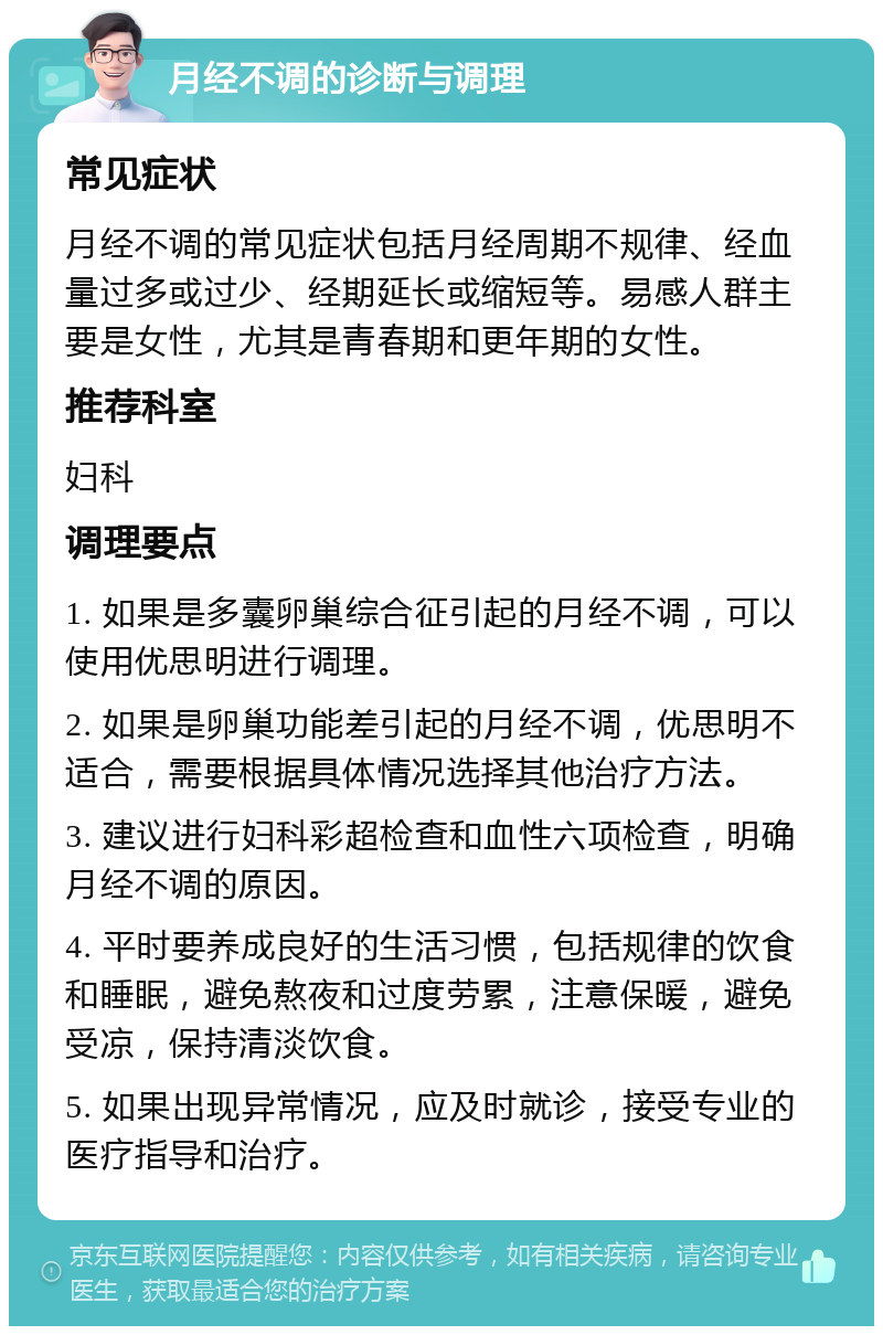 月经不调的诊断与调理 常见症状 月经不调的常见症状包括月经周期不规律、经血量过多或过少、经期延长或缩短等。易感人群主要是女性，尤其是青春期和更年期的女性。 推荐科室 妇科 调理要点 1. 如果是多囊卵巢综合征引起的月经不调，可以使用优思明进行调理。 2. 如果是卵巢功能差引起的月经不调，优思明不适合，需要根据具体情况选择其他治疗方法。 3. 建议进行妇科彩超检查和血性六项检查，明确月经不调的原因。 4. 平时要养成良好的生活习惯，包括规律的饮食和睡眠，避免熬夜和过度劳累，注意保暖，避免受凉，保持清淡饮食。 5. 如果出现异常情况，应及时就诊，接受专业的医疗指导和治疗。