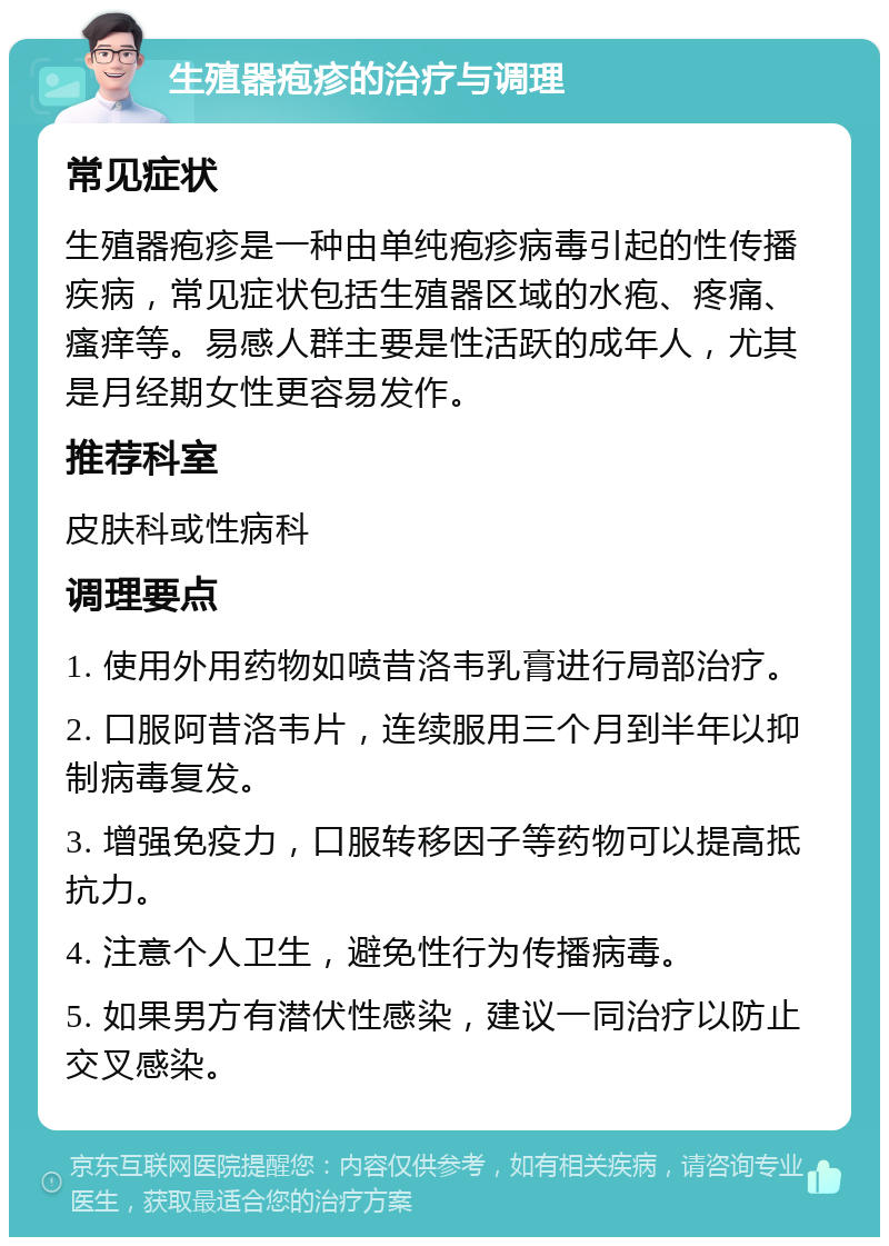 生殖器疱疹的治疗与调理 常见症状 生殖器疱疹是一种由单纯疱疹病毒引起的性传播疾病，常见症状包括生殖器区域的水疱、疼痛、瘙痒等。易感人群主要是性活跃的成年人，尤其是月经期女性更容易发作。 推荐科室 皮肤科或性病科 调理要点 1. 使用外用药物如喷昔洛韦乳膏进行局部治疗。 2. 口服阿昔洛韦片，连续服用三个月到半年以抑制病毒复发。 3. 增强免疫力，口服转移因子等药物可以提高抵抗力。 4. 注意个人卫生，避免性行为传播病毒。 5. 如果男方有潜伏性感染，建议一同治疗以防止交叉感染。