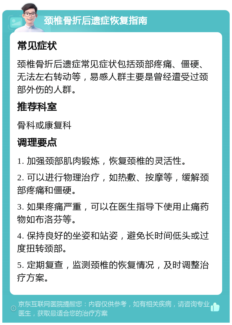 颈椎骨折后遗症恢复指南 常见症状 颈椎骨折后遗症常见症状包括颈部疼痛、僵硬、无法左右转动等，易感人群主要是曾经遭受过颈部外伤的人群。 推荐科室 骨科或康复科 调理要点 1. 加强颈部肌肉锻炼，恢复颈椎的灵活性。 2. 可以进行物理治疗，如热敷、按摩等，缓解颈部疼痛和僵硬。 3. 如果疼痛严重，可以在医生指导下使用止痛药物如布洛芬等。 4. 保持良好的坐姿和站姿，避免长时间低头或过度扭转颈部。 5. 定期复查，监测颈椎的恢复情况，及时调整治疗方案。