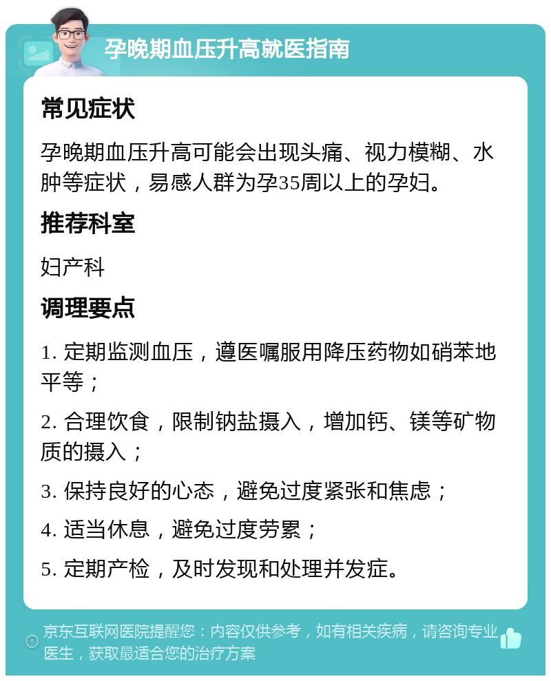 孕晚期血压升高就医指南 常见症状 孕晚期血压升高可能会出现头痛、视力模糊、水肿等症状，易感人群为孕35周以上的孕妇。 推荐科室 妇产科 调理要点 1. 定期监测血压，遵医嘱服用降压药物如硝苯地平等； 2. 合理饮食，限制钠盐摄入，增加钙、镁等矿物质的摄入； 3. 保持良好的心态，避免过度紧张和焦虑； 4. 适当休息，避免过度劳累； 5. 定期产检，及时发现和处理并发症。