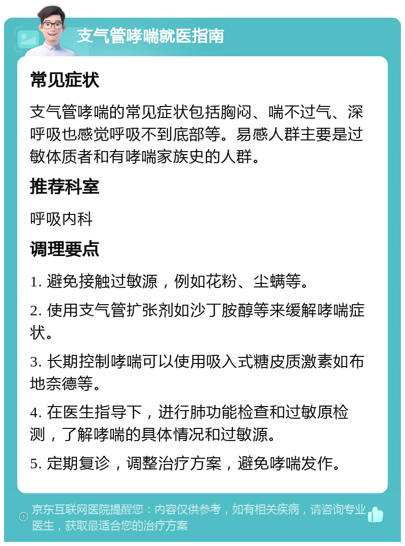 支气管哮喘就医指南 常见症状 支气管哮喘的常见症状包括胸闷、喘不过气、深呼吸也感觉呼吸不到底部等。易感人群主要是过敏体质者和有哮喘家族史的人群。 推荐科室 呼吸内科 调理要点 1. 避免接触过敏源，例如花粉、尘螨等。 2. 使用支气管扩张剂如沙丁胺醇等来缓解哮喘症状。 3. 长期控制哮喘可以使用吸入式糖皮质激素如布地奈德等。 4. 在医生指导下，进行肺功能检查和过敏原检测，了解哮喘的具体情况和过敏源。 5. 定期复诊，调整治疗方案，避免哮喘发作。