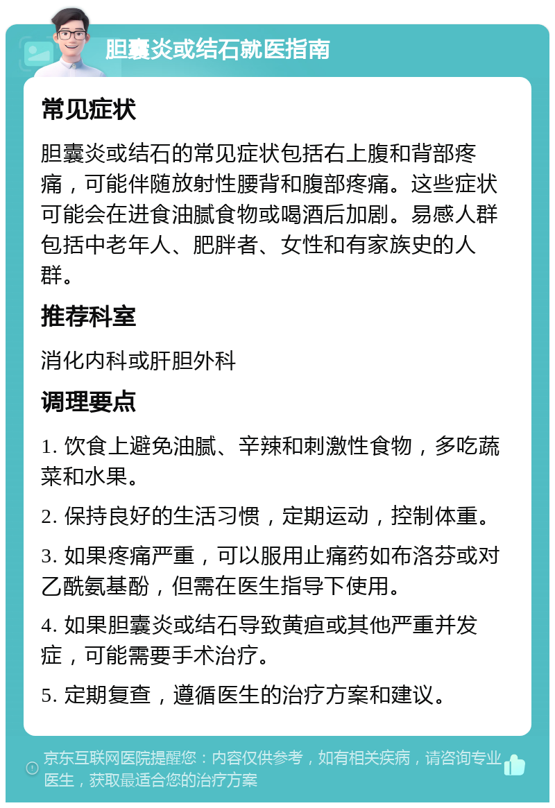 胆囊炎或结石就医指南 常见症状 胆囊炎或结石的常见症状包括右上腹和背部疼痛，可能伴随放射性腰背和腹部疼痛。这些症状可能会在进食油腻食物或喝酒后加剧。易感人群包括中老年人、肥胖者、女性和有家族史的人群。 推荐科室 消化内科或肝胆外科 调理要点 1. 饮食上避免油腻、辛辣和刺激性食物，多吃蔬菜和水果。 2. 保持良好的生活习惯，定期运动，控制体重。 3. 如果疼痛严重，可以服用止痛药如布洛芬或对乙酰氨基酚，但需在医生指导下使用。 4. 如果胆囊炎或结石导致黄疸或其他严重并发症，可能需要手术治疗。 5. 定期复查，遵循医生的治疗方案和建议。