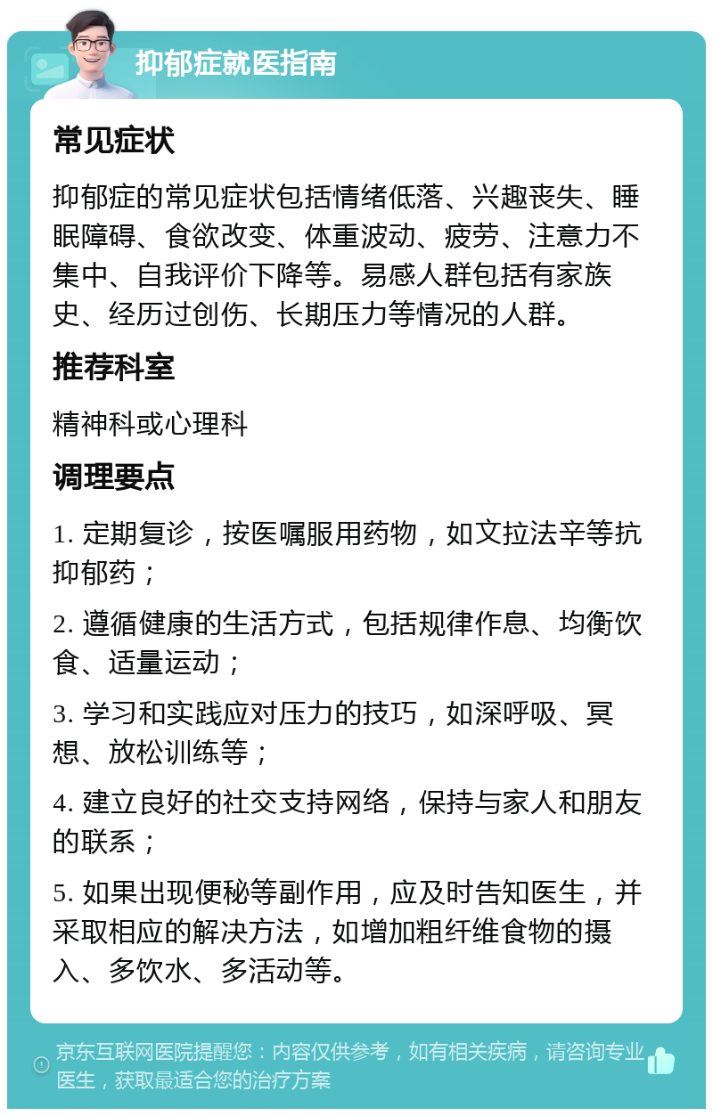 抑郁症就医指南 常见症状 抑郁症的常见症状包括情绪低落、兴趣丧失、睡眠障碍、食欲改变、体重波动、疲劳、注意力不集中、自我评价下降等。易感人群包括有家族史、经历过创伤、长期压力等情况的人群。 推荐科室 精神科或心理科 调理要点 1. 定期复诊，按医嘱服用药物，如文拉法辛等抗抑郁药； 2. 遵循健康的生活方式，包括规律作息、均衡饮食、适量运动； 3. 学习和实践应对压力的技巧，如深呼吸、冥想、放松训练等； 4. 建立良好的社交支持网络，保持与家人和朋友的联系； 5. 如果出现便秘等副作用，应及时告知医生，并采取相应的解决方法，如增加粗纤维食物的摄入、多饮水、多活动等。