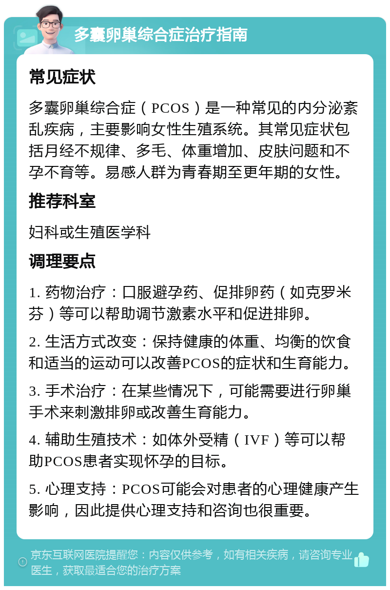 多囊卵巢综合症治疗指南 常见症状 多囊卵巢综合症（PCOS）是一种常见的内分泌紊乱疾病，主要影响女性生殖系统。其常见症状包括月经不规律、多毛、体重增加、皮肤问题和不孕不育等。易感人群为青春期至更年期的女性。 推荐科室 妇科或生殖医学科 调理要点 1. 药物治疗：口服避孕药、促排卵药（如克罗米芬）等可以帮助调节激素水平和促进排卵。 2. 生活方式改变：保持健康的体重、均衡的饮食和适当的运动可以改善PCOS的症状和生育能力。 3. 手术治疗：在某些情况下，可能需要进行卵巢手术来刺激排卵或改善生育能力。 4. 辅助生殖技术：如体外受精（IVF）等可以帮助PCOS患者实现怀孕的目标。 5. 心理支持：PCOS可能会对患者的心理健康产生影响，因此提供心理支持和咨询也很重要。