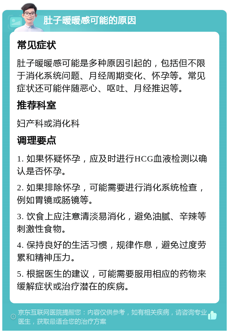 肚子暖暖感可能的原因 常见症状 肚子暖暖感可能是多种原因引起的，包括但不限于消化系统问题、月经周期变化、怀孕等。常见症状还可能伴随恶心、呕吐、月经推迟等。 推荐科室 妇产科或消化科 调理要点 1. 如果怀疑怀孕，应及时进行HCG血液检测以确认是否怀孕。 2. 如果排除怀孕，可能需要进行消化系统检查，例如胃镜或肠镜等。 3. 饮食上应注意清淡易消化，避免油腻、辛辣等刺激性食物。 4. 保持良好的生活习惯，规律作息，避免过度劳累和精神压力。 5. 根据医生的建议，可能需要服用相应的药物来缓解症状或治疗潜在的疾病。