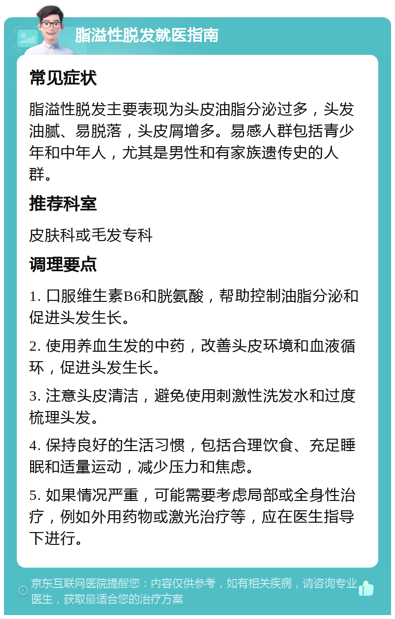 脂溢性脱发就医指南 常见症状 脂溢性脱发主要表现为头皮油脂分泌过多，头发油腻、易脱落，头皮屑增多。易感人群包括青少年和中年人，尤其是男性和有家族遗传史的人群。 推荐科室 皮肤科或毛发专科 调理要点 1. 口服维生素B6和胱氨酸，帮助控制油脂分泌和促进头发生长。 2. 使用养血生发的中药，改善头皮环境和血液循环，促进头发生长。 3. 注意头皮清洁，避免使用刺激性洗发水和过度梳理头发。 4. 保持良好的生活习惯，包括合理饮食、充足睡眠和适量运动，减少压力和焦虑。 5. 如果情况严重，可能需要考虑局部或全身性治疗，例如外用药物或激光治疗等，应在医生指导下进行。