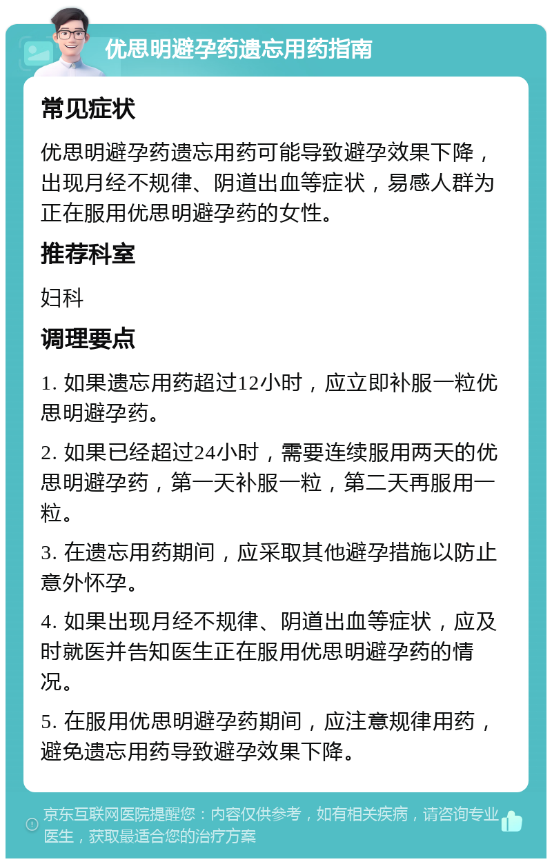 优思明避孕药遗忘用药指南 常见症状 优思明避孕药遗忘用药可能导致避孕效果下降，出现月经不规律、阴道出血等症状，易感人群为正在服用优思明避孕药的女性。 推荐科室 妇科 调理要点 1. 如果遗忘用药超过12小时，应立即补服一粒优思明避孕药。 2. 如果已经超过24小时，需要连续服用两天的优思明避孕药，第一天补服一粒，第二天再服用一粒。 3. 在遗忘用药期间，应采取其他避孕措施以防止意外怀孕。 4. 如果出现月经不规律、阴道出血等症状，应及时就医并告知医生正在服用优思明避孕药的情况。 5. 在服用优思明避孕药期间，应注意规律用药，避免遗忘用药导致避孕效果下降。