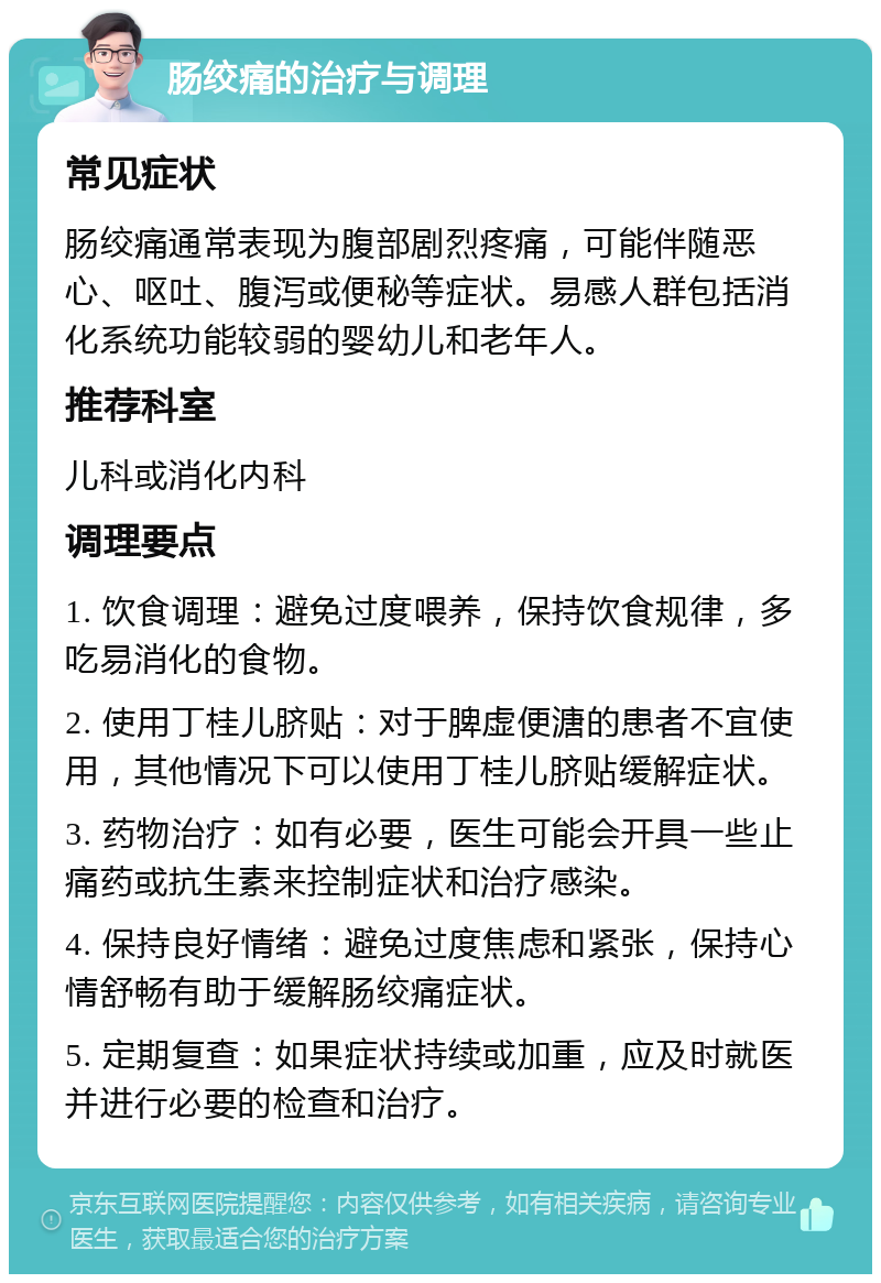 肠绞痛的治疗与调理 常见症状 肠绞痛通常表现为腹部剧烈疼痛，可能伴随恶心、呕吐、腹泻或便秘等症状。易感人群包括消化系统功能较弱的婴幼儿和老年人。 推荐科室 儿科或消化内科 调理要点 1. 饮食调理：避免过度喂养，保持饮食规律，多吃易消化的食物。 2. 使用丁桂儿脐贴：对于脾虚便溏的患者不宜使用，其他情况下可以使用丁桂儿脐贴缓解症状。 3. 药物治疗：如有必要，医生可能会开具一些止痛药或抗生素来控制症状和治疗感染。 4. 保持良好情绪：避免过度焦虑和紧张，保持心情舒畅有助于缓解肠绞痛症状。 5. 定期复查：如果症状持续或加重，应及时就医并进行必要的检查和治疗。