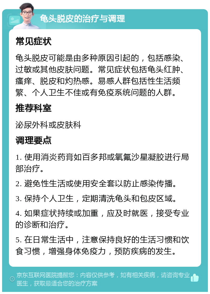 龟头脱皮的治疗与调理 常见症状 龟头脱皮可能是由多种原因引起的，包括感染、过敏或其他皮肤问题。常见症状包括龟头红肿、瘙痒、脱皮和灼热感。易感人群包括性生活频繁、个人卫生不佳或有免疫系统问题的人群。 推荐科室 泌尿外科或皮肤科 调理要点 1. 使用消炎药膏如百多邦或氧氟沙星凝胶进行局部治疗。 2. 避免性生活或使用安全套以防止感染传播。 3. 保持个人卫生，定期清洗龟头和包皮区域。 4. 如果症状持续或加重，应及时就医，接受专业的诊断和治疗。 5. 在日常生活中，注意保持良好的生活习惯和饮食习惯，增强身体免疫力，预防疾病的发生。