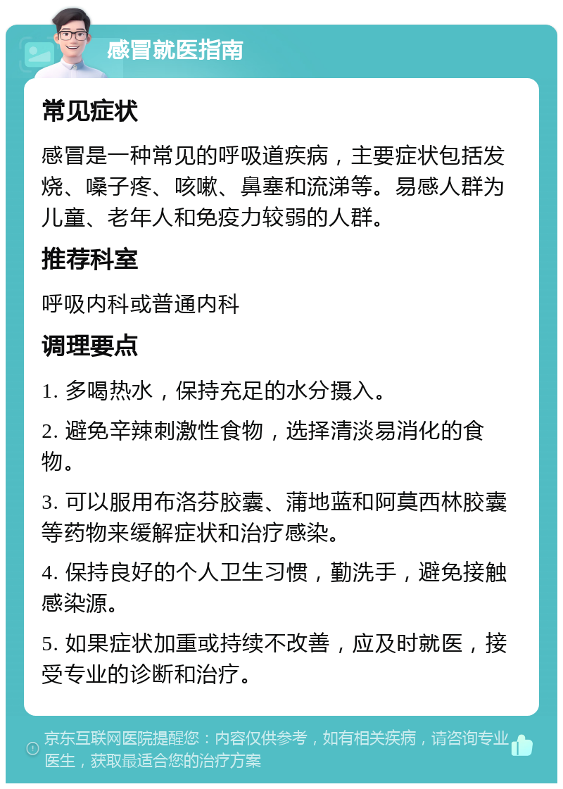 感冒就医指南 常见症状 感冒是一种常见的呼吸道疾病，主要症状包括发烧、嗓子疼、咳嗽、鼻塞和流涕等。易感人群为儿童、老年人和免疫力较弱的人群。 推荐科室 呼吸内科或普通内科 调理要点 1. 多喝热水，保持充足的水分摄入。 2. 避免辛辣刺激性食物，选择清淡易消化的食物。 3. 可以服用布洛芬胶囊、蒲地蓝和阿莫西林胶囊等药物来缓解症状和治疗感染。 4. 保持良好的个人卫生习惯，勤洗手，避免接触感染源。 5. 如果症状加重或持续不改善，应及时就医，接受专业的诊断和治疗。