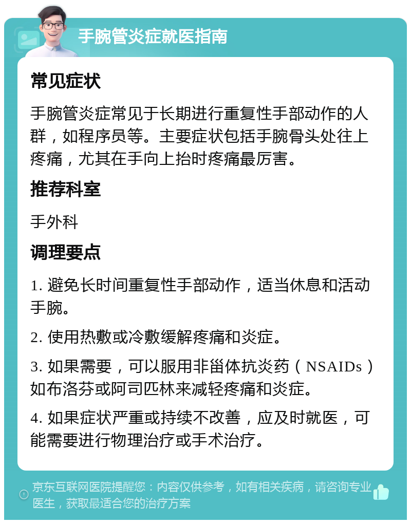 手腕管炎症就医指南 常见症状 手腕管炎症常见于长期进行重复性手部动作的人群，如程序员等。主要症状包括手腕骨头处往上疼痛，尤其在手向上抬时疼痛最厉害。 推荐科室 手外科 调理要点 1. 避免长时间重复性手部动作，适当休息和活动手腕。 2. 使用热敷或冷敷缓解疼痛和炎症。 3. 如果需要，可以服用非甾体抗炎药（NSAIDs）如布洛芬或阿司匹林来减轻疼痛和炎症。 4. 如果症状严重或持续不改善，应及时就医，可能需要进行物理治疗或手术治疗。