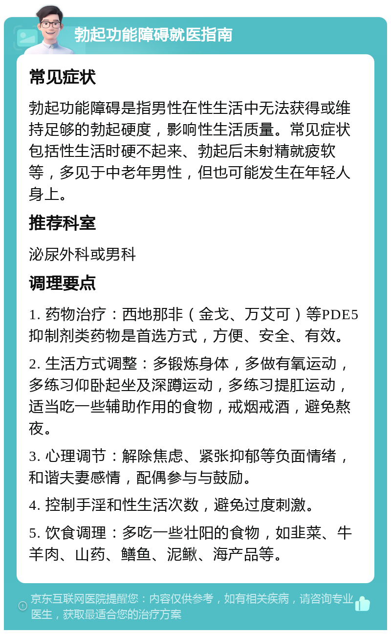 勃起功能障碍就医指南 常见症状 勃起功能障碍是指男性在性生活中无法获得或维持足够的勃起硬度，影响性生活质量。常见症状包括性生活时硬不起来、勃起后未射精就疲软等，多见于中老年男性，但也可能发生在年轻人身上。 推荐科室 泌尿外科或男科 调理要点 1. 药物治疗：西地那非（金戈、万艾可）等PDE5抑制剂类药物是首选方式，方便、安全、有效。 2. 生活方式调整：多锻炼身体，多做有氧运动，多练习仰卧起坐及深蹲运动，多练习提肛运动，适当吃一些辅助作用的食物，戒烟戒酒，避免熬夜。 3. 心理调节：解除焦虑、紧张抑郁等负面情绪，和谐夫妻感情，配偶参与与鼓励。 4. 控制手淫和性生活次数，避免过度刺激。 5. 饮食调理：多吃一些壮阳的食物，如韭菜、牛羊肉、山药、鳝鱼、泥鳅、海产品等。