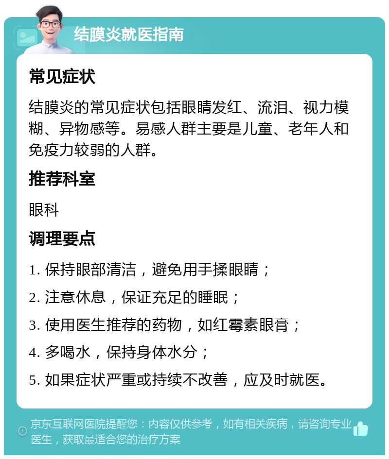 结膜炎就医指南 常见症状 结膜炎的常见症状包括眼睛发红、流泪、视力模糊、异物感等。易感人群主要是儿童、老年人和免疫力较弱的人群。 推荐科室 眼科 调理要点 1. 保持眼部清洁，避免用手揉眼睛； 2. 注意休息，保证充足的睡眠； 3. 使用医生推荐的药物，如红霉素眼膏； 4. 多喝水，保持身体水分； 5. 如果症状严重或持续不改善，应及时就医。