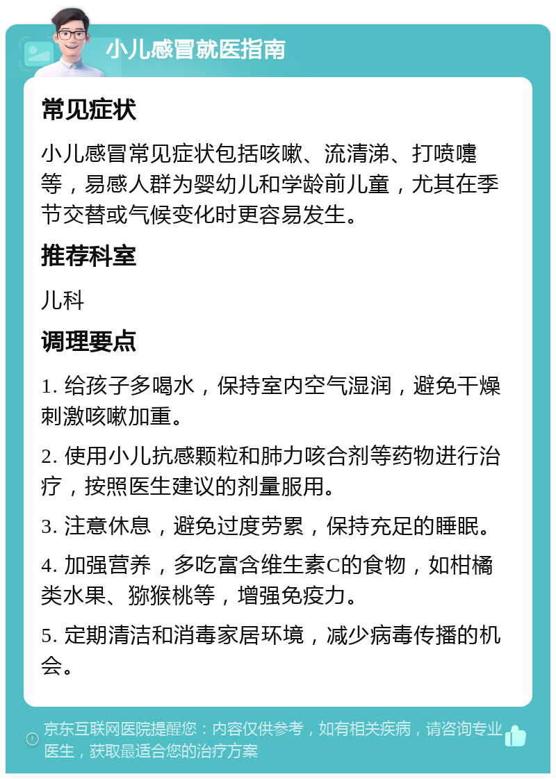 小儿感冒就医指南 常见症状 小儿感冒常见症状包括咳嗽、流清涕、打喷嚏等，易感人群为婴幼儿和学龄前儿童，尤其在季节交替或气候变化时更容易发生。 推荐科室 儿科 调理要点 1. 给孩子多喝水，保持室内空气湿润，避免干燥刺激咳嗽加重。 2. 使用小儿抗感颗粒和肺力咳合剂等药物进行治疗，按照医生建议的剂量服用。 3. 注意休息，避免过度劳累，保持充足的睡眠。 4. 加强营养，多吃富含维生素C的食物，如柑橘类水果、猕猴桃等，增强免疫力。 5. 定期清洁和消毒家居环境，减少病毒传播的机会。