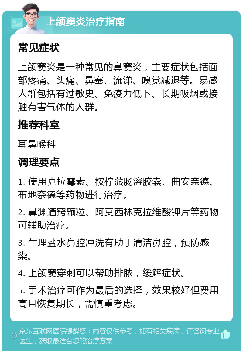 上颌窦炎治疗指南 常见症状 上颌窦炎是一种常见的鼻窦炎，主要症状包括面部疼痛、头痛、鼻塞、流涕、嗅觉减退等。易感人群包括有过敏史、免疫力低下、长期吸烟或接触有害气体的人群。 推荐科室 耳鼻喉科 调理要点 1. 使用克拉霉素、桉柠蒎肠溶胶囊、曲安奈德、布地奈德等药物进行治疗。 2. 鼻渊通窍颗粒、阿莫西林克拉维酸钾片等药物可辅助治疗。 3. 生理盐水鼻腔冲洗有助于清洁鼻腔，预防感染。 4. 上颌窦穿刺可以帮助排脓，缓解症状。 5. 手术治疗可作为最后的选择，效果较好但费用高且恢复期长，需慎重考虑。