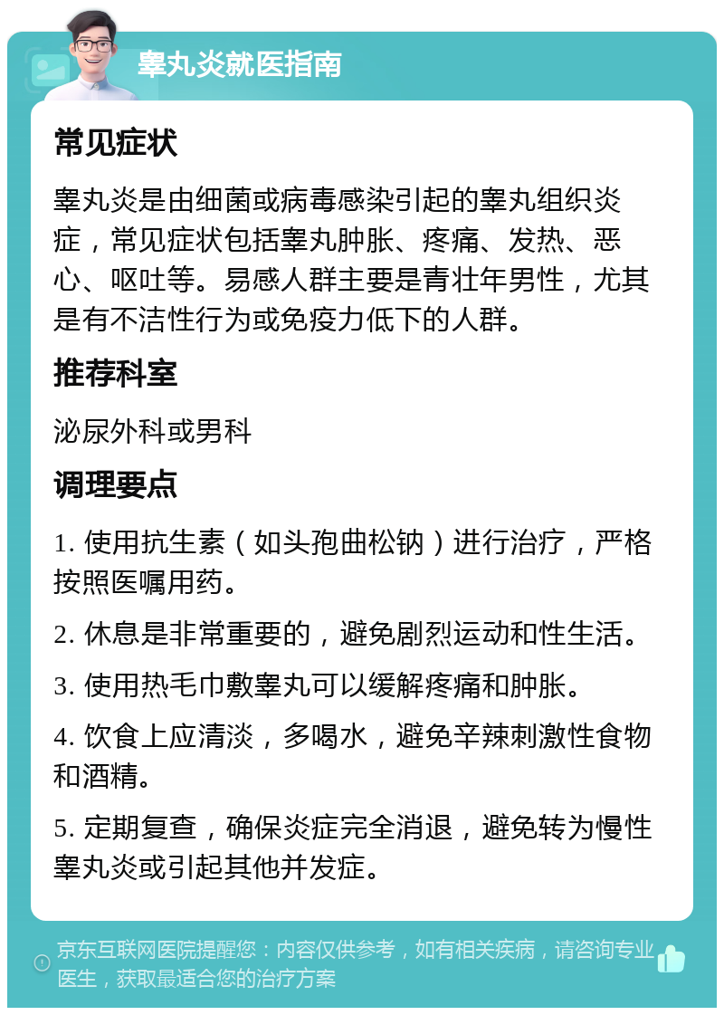 睾丸炎就医指南 常见症状 睾丸炎是由细菌或病毒感染引起的睾丸组织炎症，常见症状包括睾丸肿胀、疼痛、发热、恶心、呕吐等。易感人群主要是青壮年男性，尤其是有不洁性行为或免疫力低下的人群。 推荐科室 泌尿外科或男科 调理要点 1. 使用抗生素（如头孢曲松钠）进行治疗，严格按照医嘱用药。 2. 休息是非常重要的，避免剧烈运动和性生活。 3. 使用热毛巾敷睾丸可以缓解疼痛和肿胀。 4. 饮食上应清淡，多喝水，避免辛辣刺激性食物和酒精。 5. 定期复查，确保炎症完全消退，避免转为慢性睾丸炎或引起其他并发症。