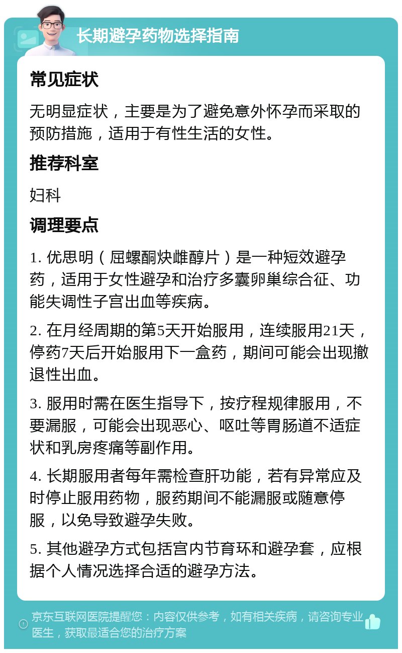 长期避孕药物选择指南 常见症状 无明显症状，主要是为了避免意外怀孕而采取的预防措施，适用于有性生活的女性。 推荐科室 妇科 调理要点 1. 优思明（屈螺酮炔雌醇片）是一种短效避孕药，适用于女性避孕和治疗多囊卵巢综合征、功能失调性子宫出血等疾病。 2. 在月经周期的第5天开始服用，连续服用21天，停药7天后开始服用下一盒药，期间可能会出现撤退性出血。 3. 服用时需在医生指导下，按疗程规律服用，不要漏服，可能会出现恶心、呕吐等胃肠道不适症状和乳房疼痛等副作用。 4. 长期服用者每年需检查肝功能，若有异常应及时停止服用药物，服药期间不能漏服或随意停服，以免导致避孕失败。 5. 其他避孕方式包括宫内节育环和避孕套，应根据个人情况选择合适的避孕方法。