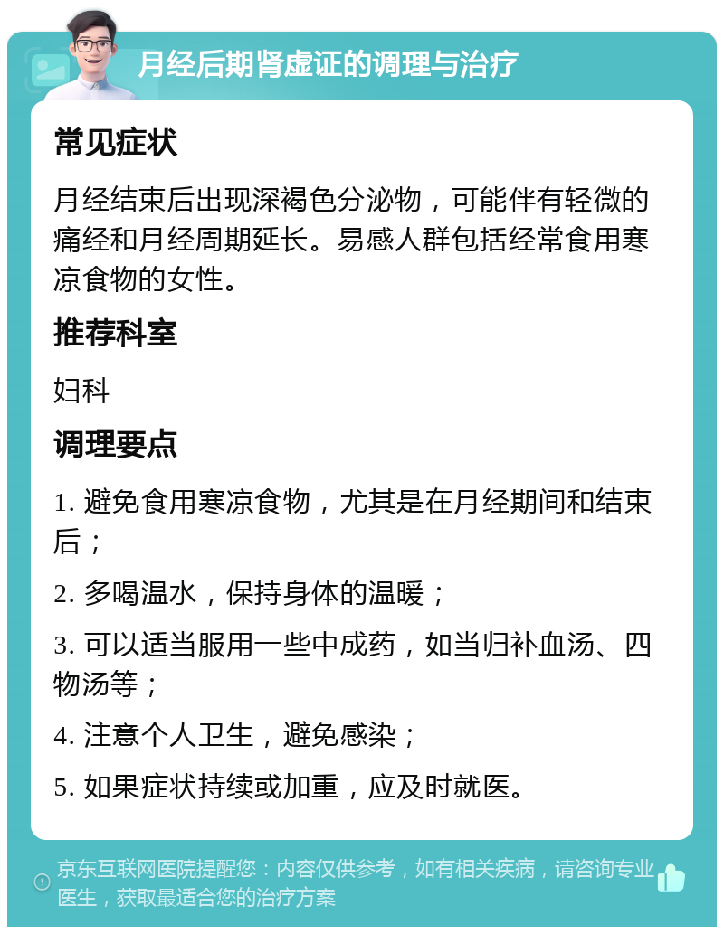 月经后期肾虚证的调理与治疗 常见症状 月经结束后出现深褐色分泌物，可能伴有轻微的痛经和月经周期延长。易感人群包括经常食用寒凉食物的女性。 推荐科室 妇科 调理要点 1. 避免食用寒凉食物，尤其是在月经期间和结束后； 2. 多喝温水，保持身体的温暖； 3. 可以适当服用一些中成药，如当归补血汤、四物汤等； 4. 注意个人卫生，避免感染； 5. 如果症状持续或加重，应及时就医。