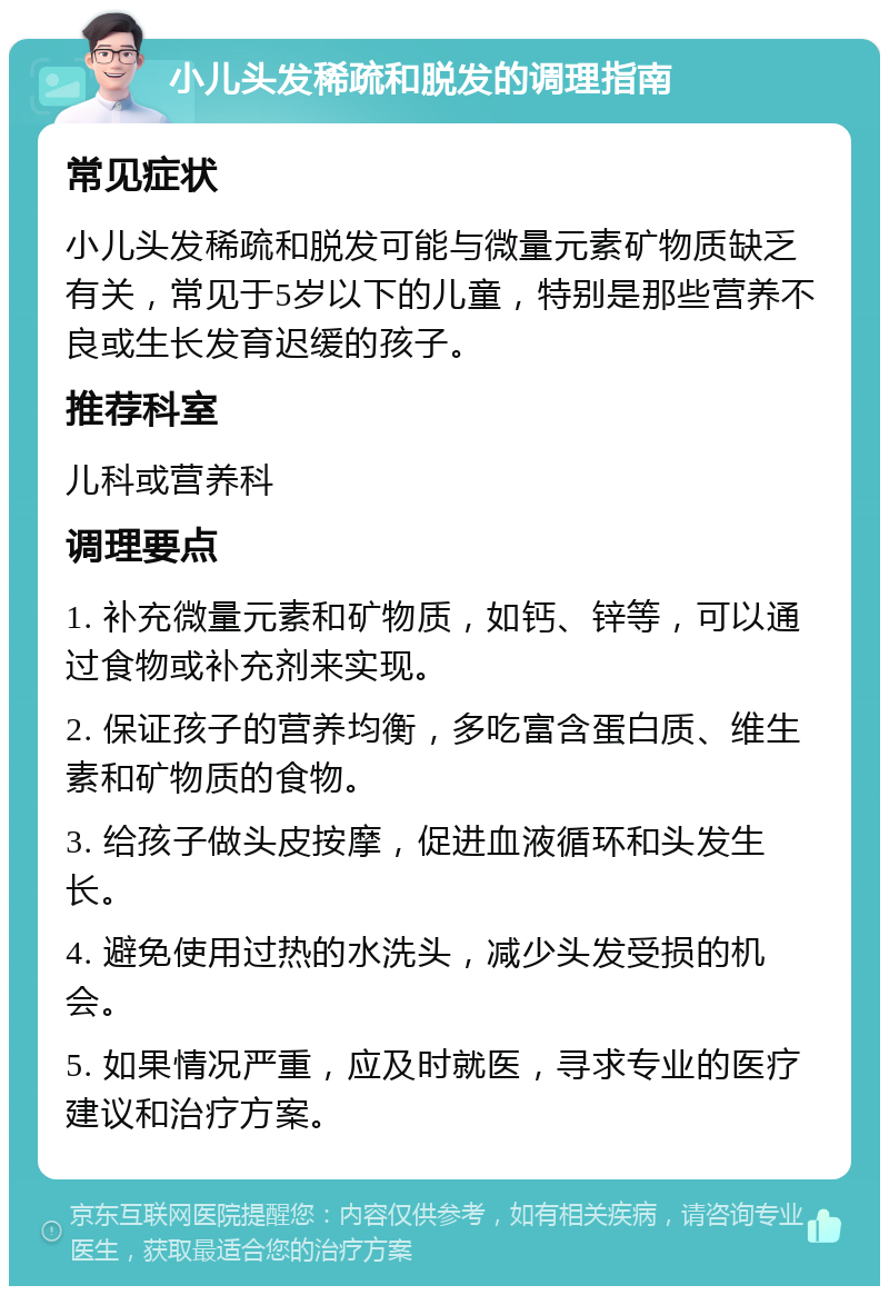 小儿头发稀疏和脱发的调理指南 常见症状 小儿头发稀疏和脱发可能与微量元素矿物质缺乏有关，常见于5岁以下的儿童，特别是那些营养不良或生长发育迟缓的孩子。 推荐科室 儿科或营养科 调理要点 1. 补充微量元素和矿物质，如钙、锌等，可以通过食物或补充剂来实现。 2. 保证孩子的营养均衡，多吃富含蛋白质、维生素和矿物质的食物。 3. 给孩子做头皮按摩，促进血液循环和头发生长。 4. 避免使用过热的水洗头，减少头发受损的机会。 5. 如果情况严重，应及时就医，寻求专业的医疗建议和治疗方案。