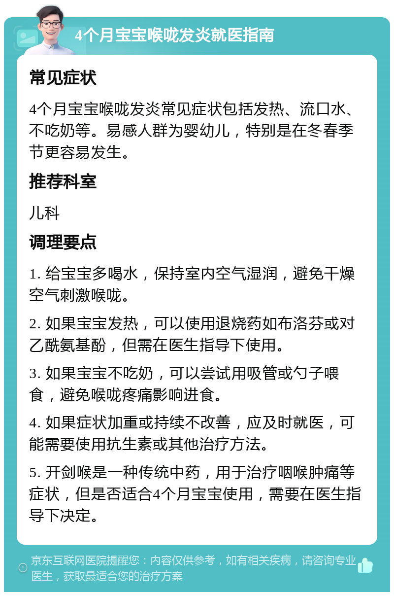 4个月宝宝喉咙发炎就医指南 常见症状 4个月宝宝喉咙发炎常见症状包括发热、流口水、不吃奶等。易感人群为婴幼儿，特别是在冬春季节更容易发生。 推荐科室 儿科 调理要点 1. 给宝宝多喝水，保持室内空气湿润，避免干燥空气刺激喉咙。 2. 如果宝宝发热，可以使用退烧药如布洛芬或对乙酰氨基酚，但需在医生指导下使用。 3. 如果宝宝不吃奶，可以尝试用吸管或勺子喂食，避免喉咙疼痛影响进食。 4. 如果症状加重或持续不改善，应及时就医，可能需要使用抗生素或其他治疗方法。 5. 开剑喉是一种传统中药，用于治疗咽喉肿痛等症状，但是否适合4个月宝宝使用，需要在医生指导下决定。