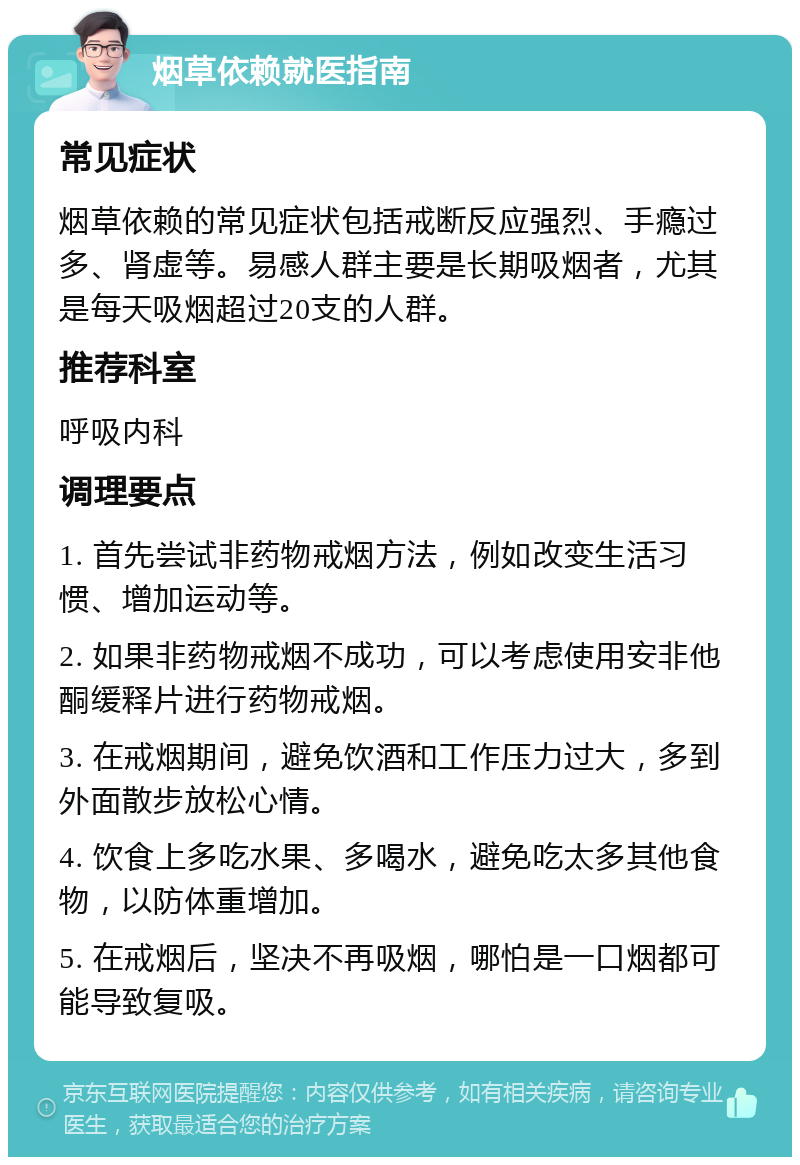 烟草依赖就医指南 常见症状 烟草依赖的常见症状包括戒断反应强烈、手瘾过多、肾虚等。易感人群主要是长期吸烟者，尤其是每天吸烟超过20支的人群。 推荐科室 呼吸内科 调理要点 1. 首先尝试非药物戒烟方法，例如改变生活习惯、增加运动等。 2. 如果非药物戒烟不成功，可以考虑使用安非他酮缓释片进行药物戒烟。 3. 在戒烟期间，避免饮酒和工作压力过大，多到外面散步放松心情。 4. 饮食上多吃水果、多喝水，避免吃太多其他食物，以防体重增加。 5. 在戒烟后，坚决不再吸烟，哪怕是一口烟都可能导致复吸。